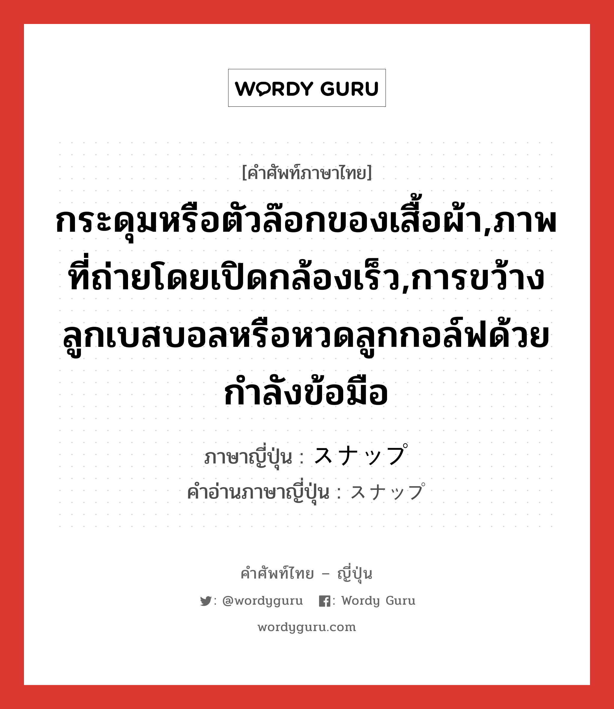 กระดุมหรือตัวล๊อกของเสื้อผ้า,ภาพที่ถ่ายโดยเปิดกล้องเร็ว,การขว้างลูกเบสบอลหรือหวดลูกกอล์ฟด้วยกำลังข้อมือ ภาษาญี่ปุ่นคืออะไร, คำศัพท์ภาษาไทย - ญี่ปุ่น กระดุมหรือตัวล๊อกของเสื้อผ้า,ภาพที่ถ่ายโดยเปิดกล้องเร็ว,การขว้างลูกเบสบอลหรือหวดลูกกอล์ฟด้วยกำลังข้อมือ ภาษาญี่ปุ่น スナップ คำอ่านภาษาญี่ปุ่น スナップ หมวด n หมวด n