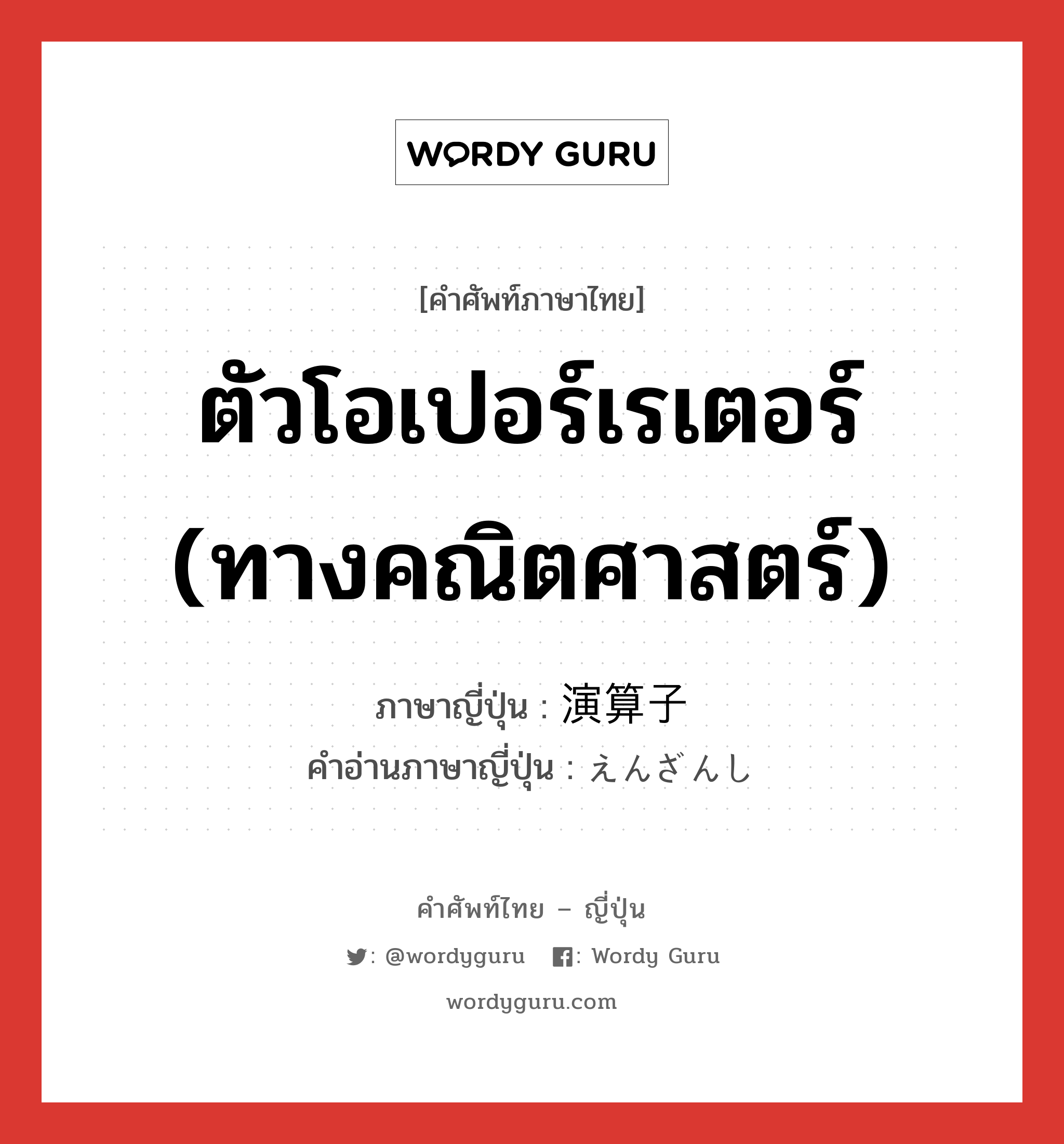 ตัวโอเปอร์เรเตอร์ (ทางคณิตศาสตร์) ภาษาญี่ปุ่นคืออะไร, คำศัพท์ภาษาไทย - ญี่ปุ่น ตัวโอเปอร์เรเตอร์ (ทางคณิตศาสตร์) ภาษาญี่ปุ่น 演算子 คำอ่านภาษาญี่ปุ่น えんざんし หมวด n หมวด n