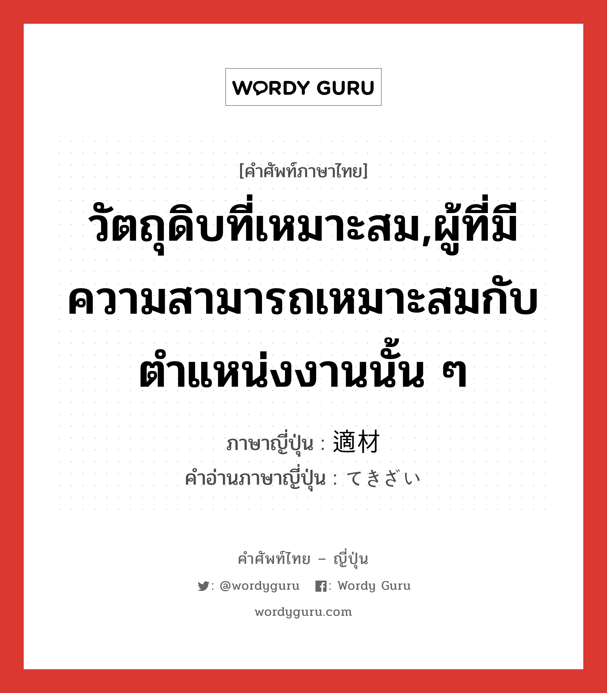 วัตถุดิบที่เหมาะสม,ผู้ที่มีความสามารถเหมาะสมกับตำแหน่งงานนั้น ๆ ภาษาญี่ปุ่นคืออะไร, คำศัพท์ภาษาไทย - ญี่ปุ่น วัตถุดิบที่เหมาะสม,ผู้ที่มีความสามารถเหมาะสมกับตำแหน่งงานนั้น ๆ ภาษาญี่ปุ่น 適材 คำอ่านภาษาญี่ปุ่น てきざい หมวด n หมวด n