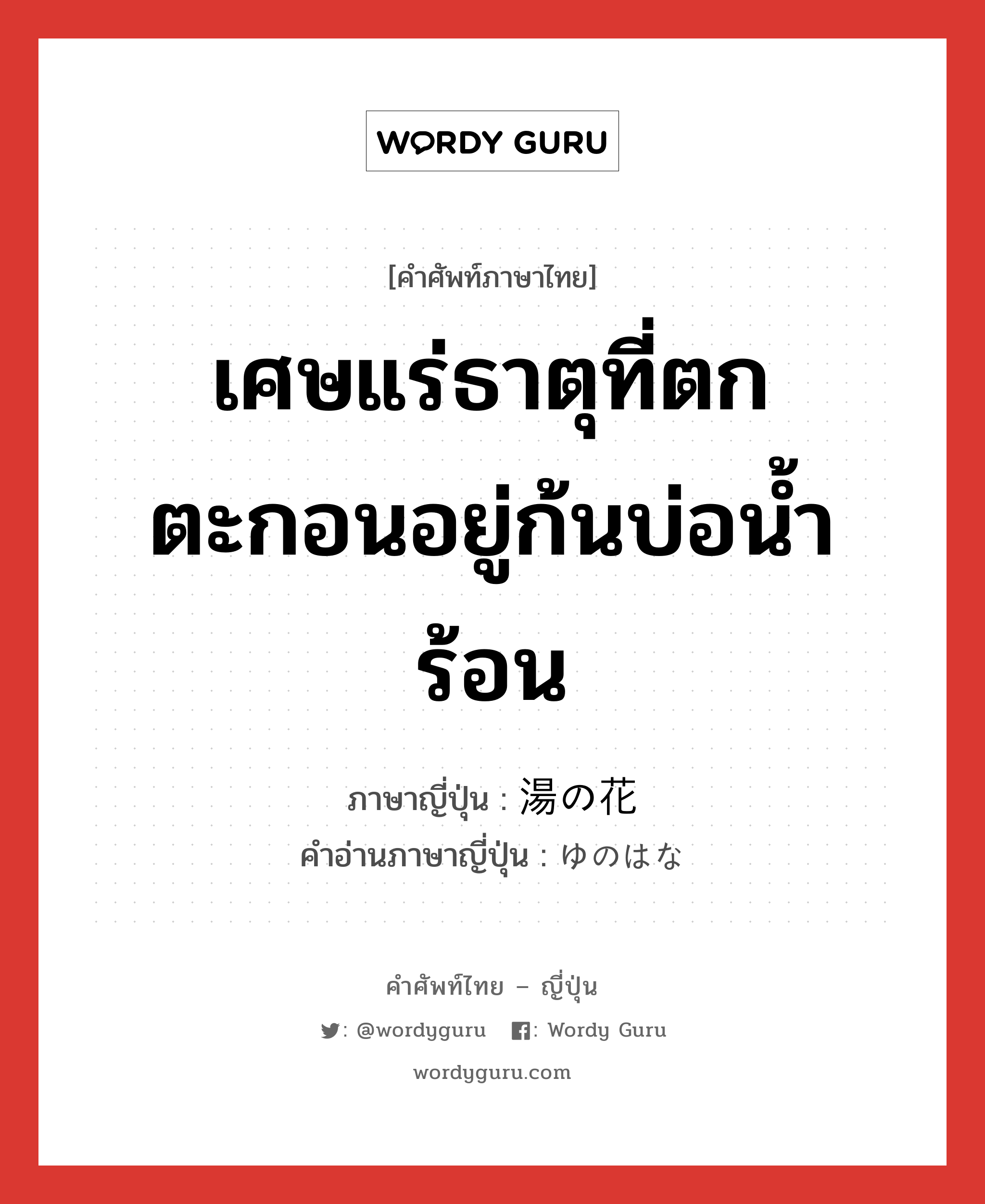 เศษแร่ธาตุที่ตกตะกอนอยู่ก้นบ่อน้ำร้อน ภาษาญี่ปุ่นคืออะไร, คำศัพท์ภาษาไทย - ญี่ปุ่น เศษแร่ธาตุที่ตกตะกอนอยู่ก้นบ่อน้ำร้อน ภาษาญี่ปุ่น 湯の花 คำอ่านภาษาญี่ปุ่น ゆのはな หมวด n หมวด n