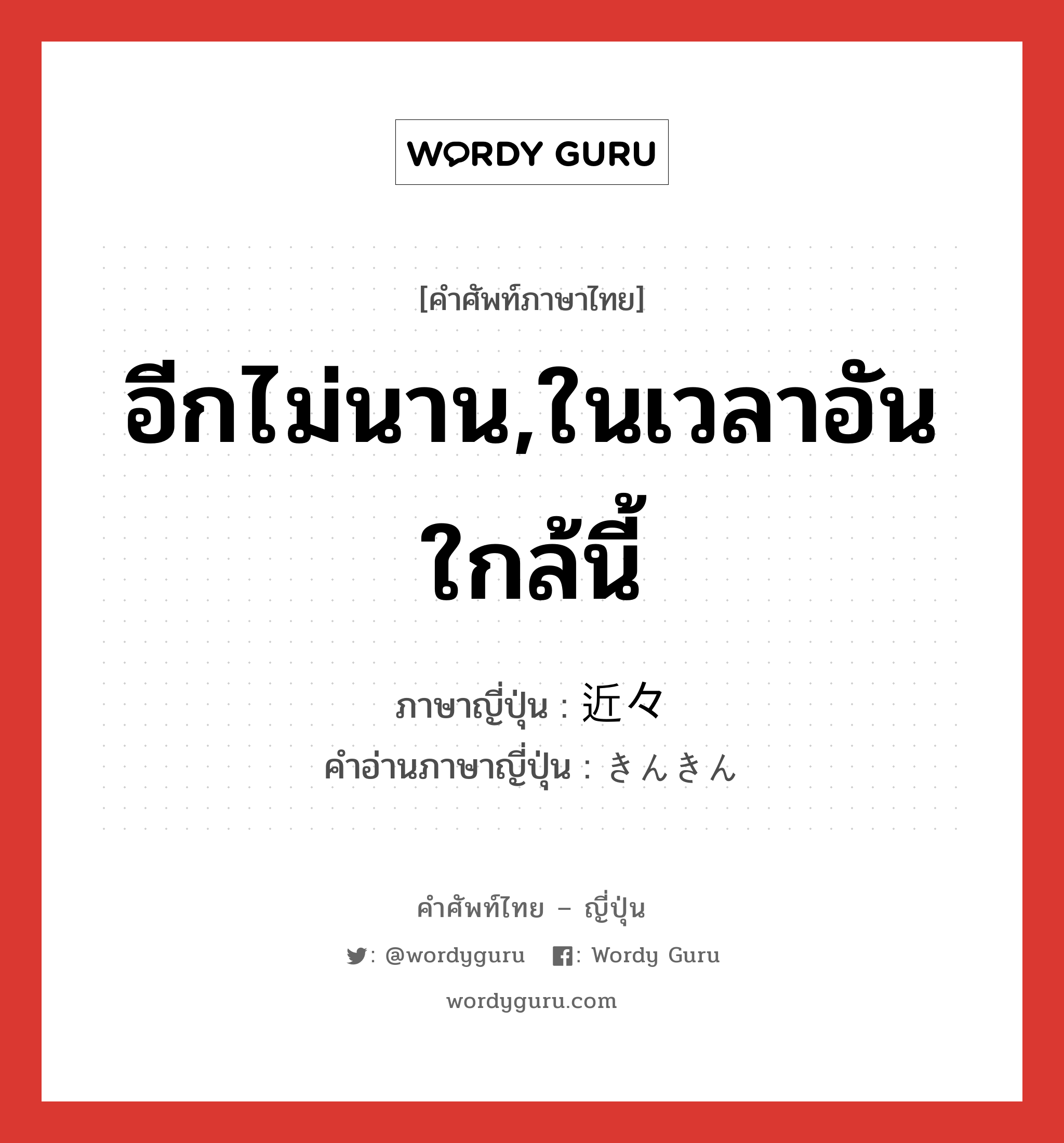 อีกไม่นาน,ในเวลาอันใกล้นี้ ภาษาญี่ปุ่นคืออะไร, คำศัพท์ภาษาไทย - ญี่ปุ่น อีกไม่นาน,ในเวลาอันใกล้นี้ ภาษาญี่ปุ่น 近々 คำอ่านภาษาญี่ปุ่น きんきん หมวด n-adv หมวด n-adv