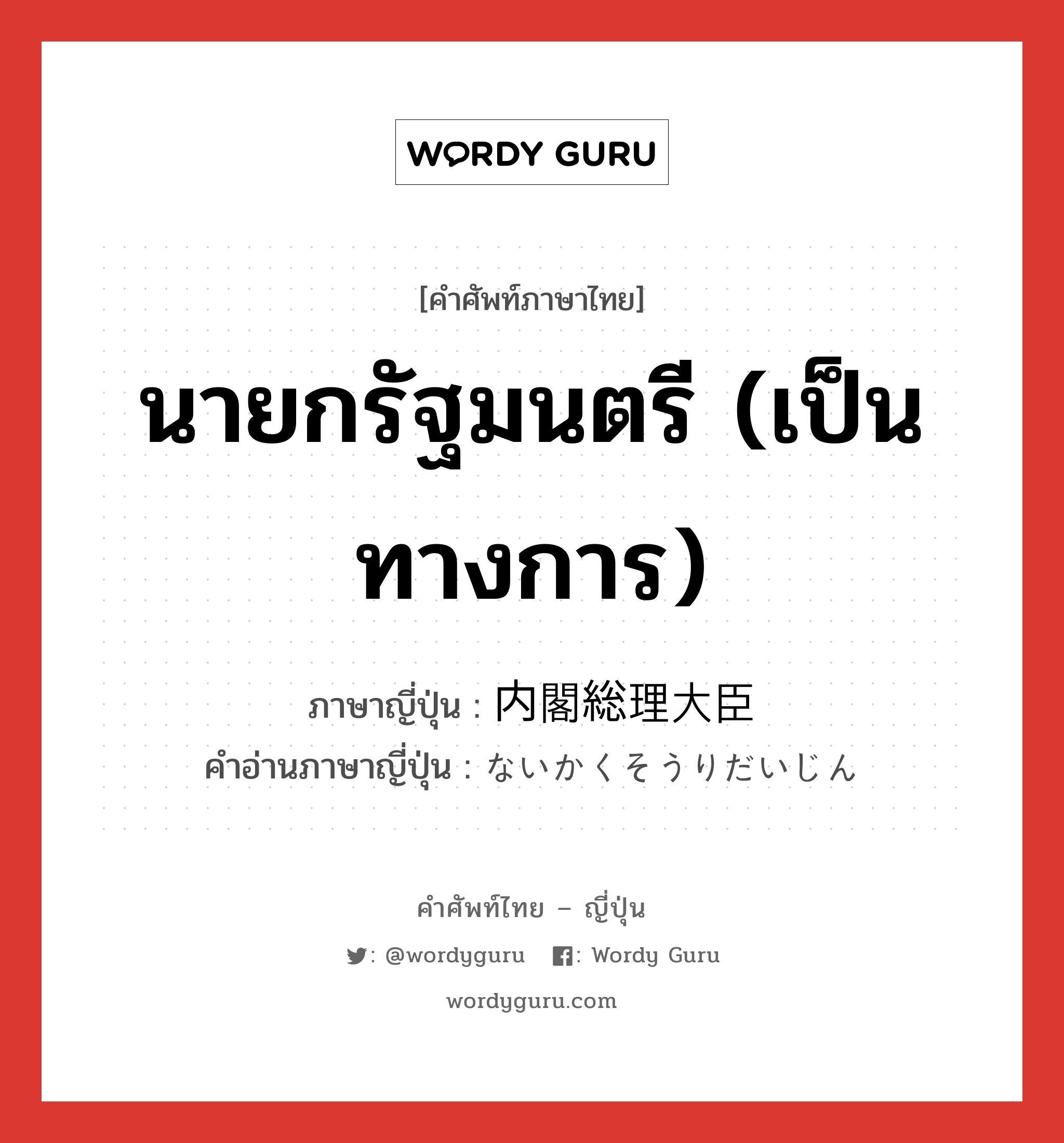 นายกรัฐมนตรี (เป็นทางการ) ภาษาญี่ปุ่นคืออะไร, คำศัพท์ภาษาไทย - ญี่ปุ่น นายกรัฐมนตรี (เป็นทางการ) ภาษาญี่ปุ่น 内閣総理大臣 คำอ่านภาษาญี่ปุ่น ないかくそうりだいじん หมวด n หมวด n