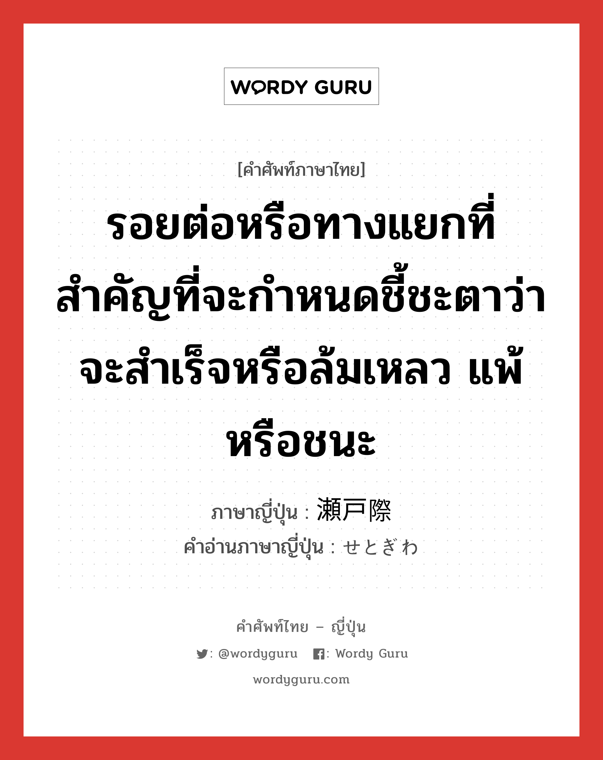 รอยต่อหรือทางแยกที่สำคัญที่จะกำหนดชี้ชะตาว่าจะสำเร็จหรือล้มเหลว แพ้หรือชนะ ภาษาญี่ปุ่นคืออะไร, คำศัพท์ภาษาไทย - ญี่ปุ่น รอยต่อหรือทางแยกที่สำคัญที่จะกำหนดชี้ชะตาว่าจะสำเร็จหรือล้มเหลว แพ้หรือชนะ ภาษาญี่ปุ่น 瀬戸際 คำอ่านภาษาญี่ปุ่น せとぎわ หมวด n หมวด n