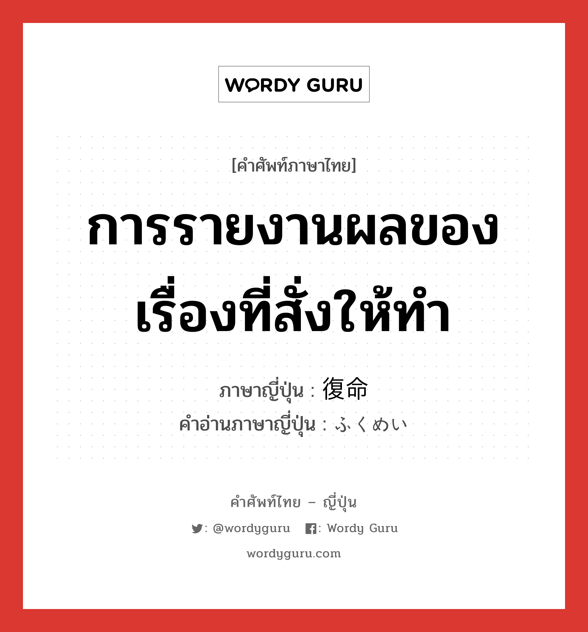 การรายงานผลของเรื่องที่สั่งให้ทำ ภาษาญี่ปุ่นคืออะไร, คำศัพท์ภาษาไทย - ญี่ปุ่น การรายงานผลของเรื่องที่สั่งให้ทำ ภาษาญี่ปุ่น 復命 คำอ่านภาษาญี่ปุ่น ふくめい หมวด n หมวด n