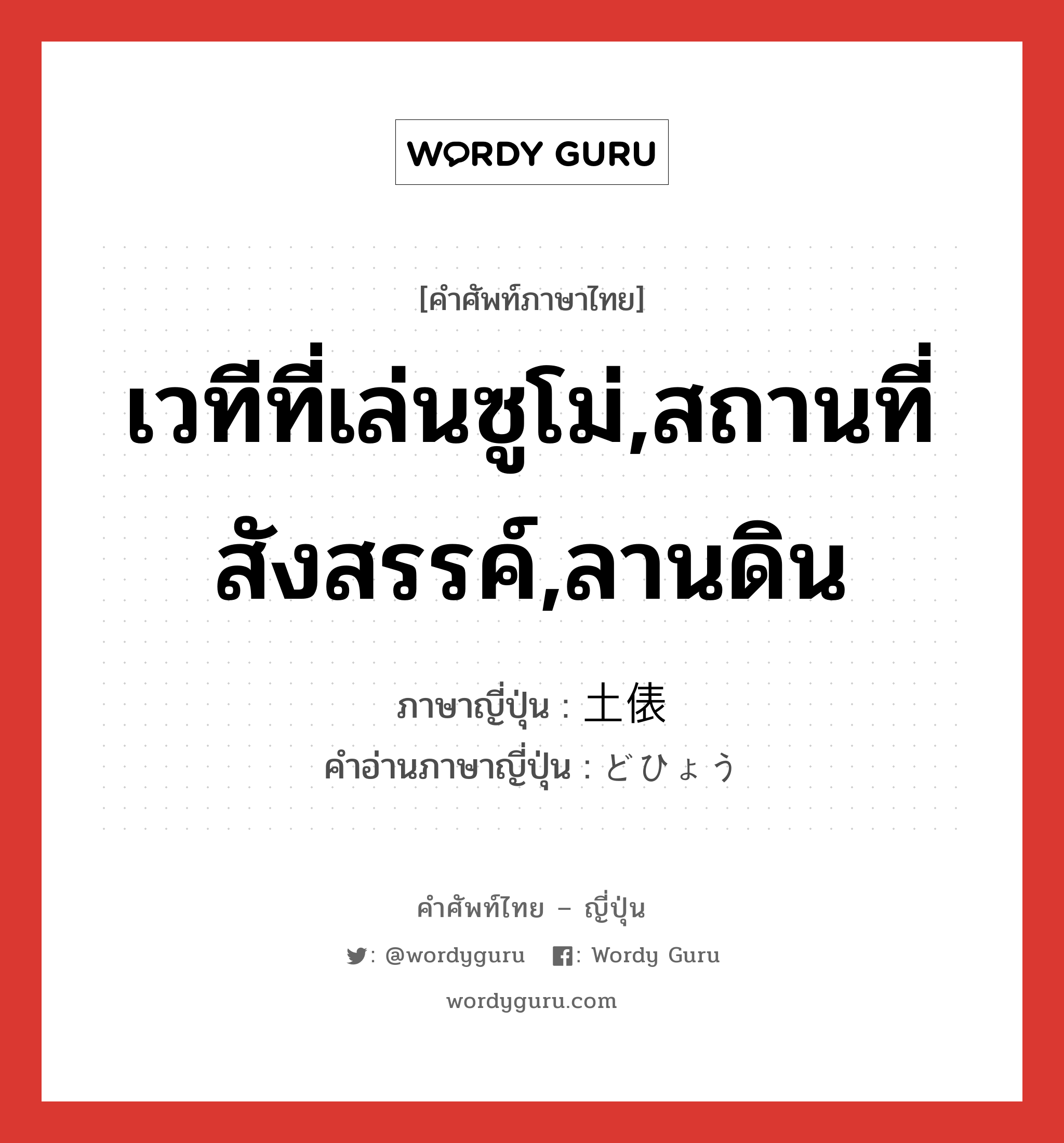 เวทีที่เล่นซูโม่,สถานที่สังสรรค์,ลานดิน ภาษาญี่ปุ่นคืออะไร, คำศัพท์ภาษาไทย - ญี่ปุ่น เวทีที่เล่นซูโม่,สถานที่สังสรรค์,ลานดิน ภาษาญี่ปุ่น 土俵 คำอ่านภาษาญี่ปุ่น どひょう หมวด n หมวด n