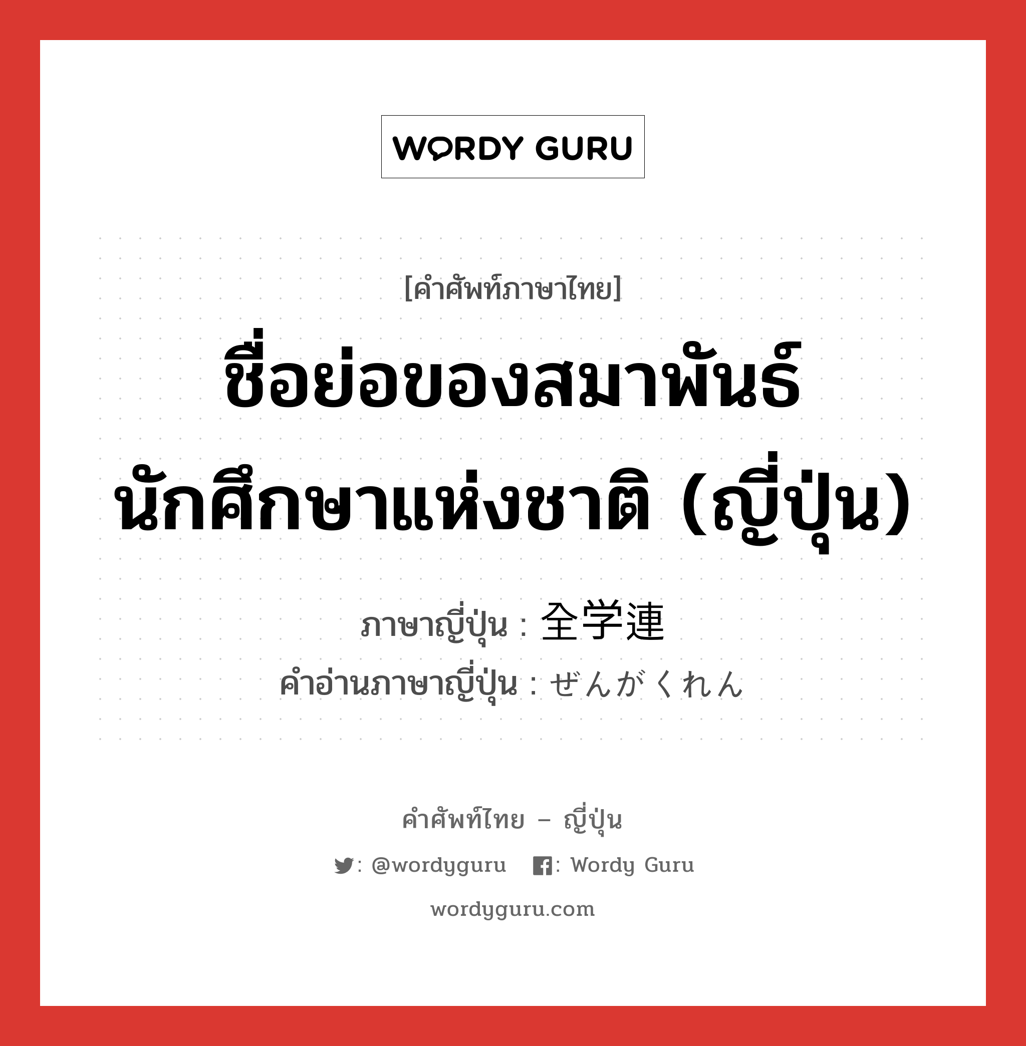 ชื่อย่อของสมาพันธ์นักศึกษาแห่งชาติ (ญี่ปุ่น) ภาษาญี่ปุ่นคืออะไร, คำศัพท์ภาษาไทย - ญี่ปุ่น ชื่อย่อของสมาพันธ์นักศึกษาแห่งชาติ (ญี่ปุ่น) ภาษาญี่ปุ่น 全学連 คำอ่านภาษาญี่ปุ่น ぜんがくれん หมวด n หมวด n