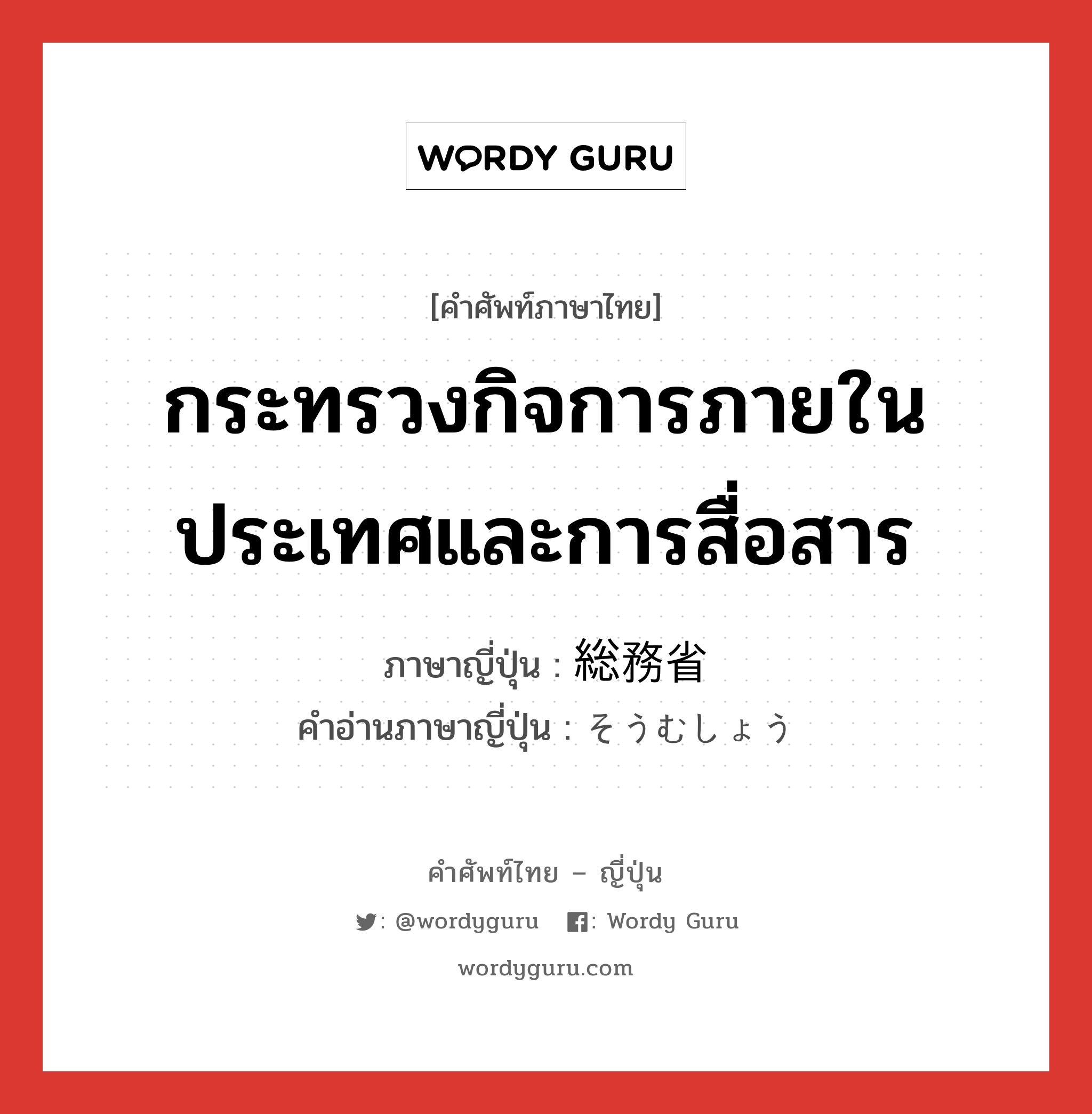 กระทรวงกิจการภายในประเทศและการสื่อสาร ภาษาญี่ปุ่นคืออะไร, คำศัพท์ภาษาไทย - ญี่ปุ่น กระทรวงกิจการภายในประเทศและการสื่อสาร ภาษาญี่ปุ่น 総務省 คำอ่านภาษาญี่ปุ่น そうむしょう หมวด n หมวด n