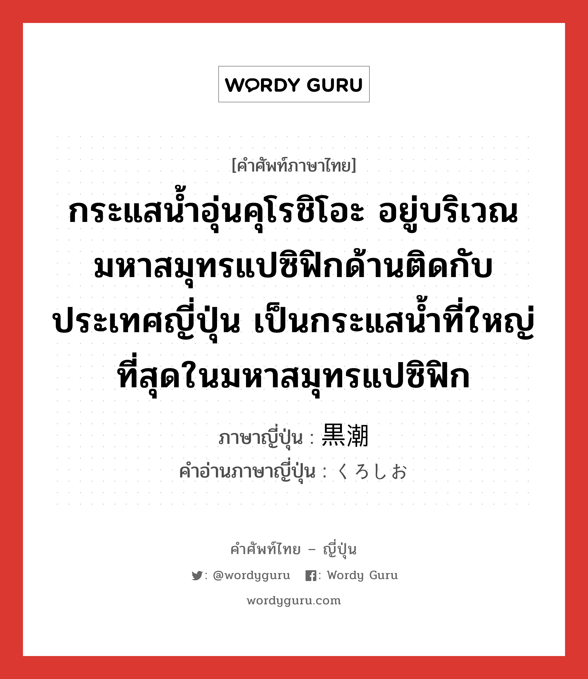 กระแสน้ำอุ่นคุโรชิโอะ อยู่บริเวณมหาสมุทรแปซิฟิกด้านติดกับประเทศญี่ปุ่น เป็นกระแสน้ำที่ใหญ่ที่สุดในมหาสมุทรแปซิฟิก ภาษาญี่ปุ่นคืออะไร, คำศัพท์ภาษาไทย - ญี่ปุ่น กระแสน้ำอุ่นคุโรชิโอะ อยู่บริเวณมหาสมุทรแปซิฟิกด้านติดกับประเทศญี่ปุ่น เป็นกระแสน้ำที่ใหญ่ที่สุดในมหาสมุทรแปซิฟิก ภาษาญี่ปุ่น 黒潮 คำอ่านภาษาญี่ปุ่น くろしお หมวด n หมวด n