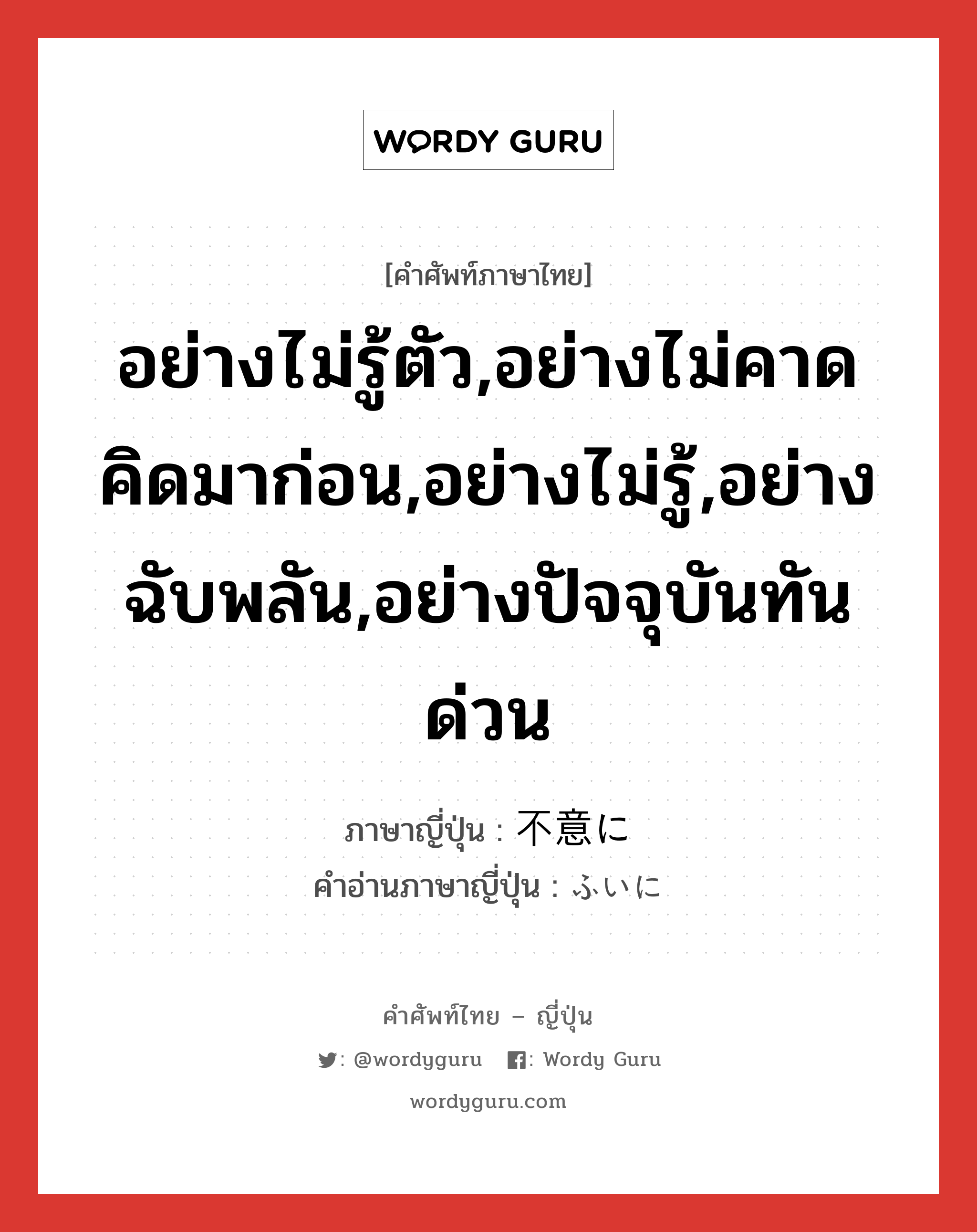 อย่างไม่รู้ตัว,อย่างไม่คาดคิดมาก่อน,อย่างไม่รู้,อย่างฉับพลัน,อย่างปัจจุบันทันด่วน ภาษาญี่ปุ่นคืออะไร, คำศัพท์ภาษาไทย - ญี่ปุ่น อย่างไม่รู้ตัว,อย่างไม่คาดคิดมาก่อน,อย่างไม่รู้,อย่างฉับพลัน,อย่างปัจจุบันทันด่วน ภาษาญี่ปุ่น 不意に คำอ่านภาษาญี่ปุ่น ふいに หมวด adv หมวด adv