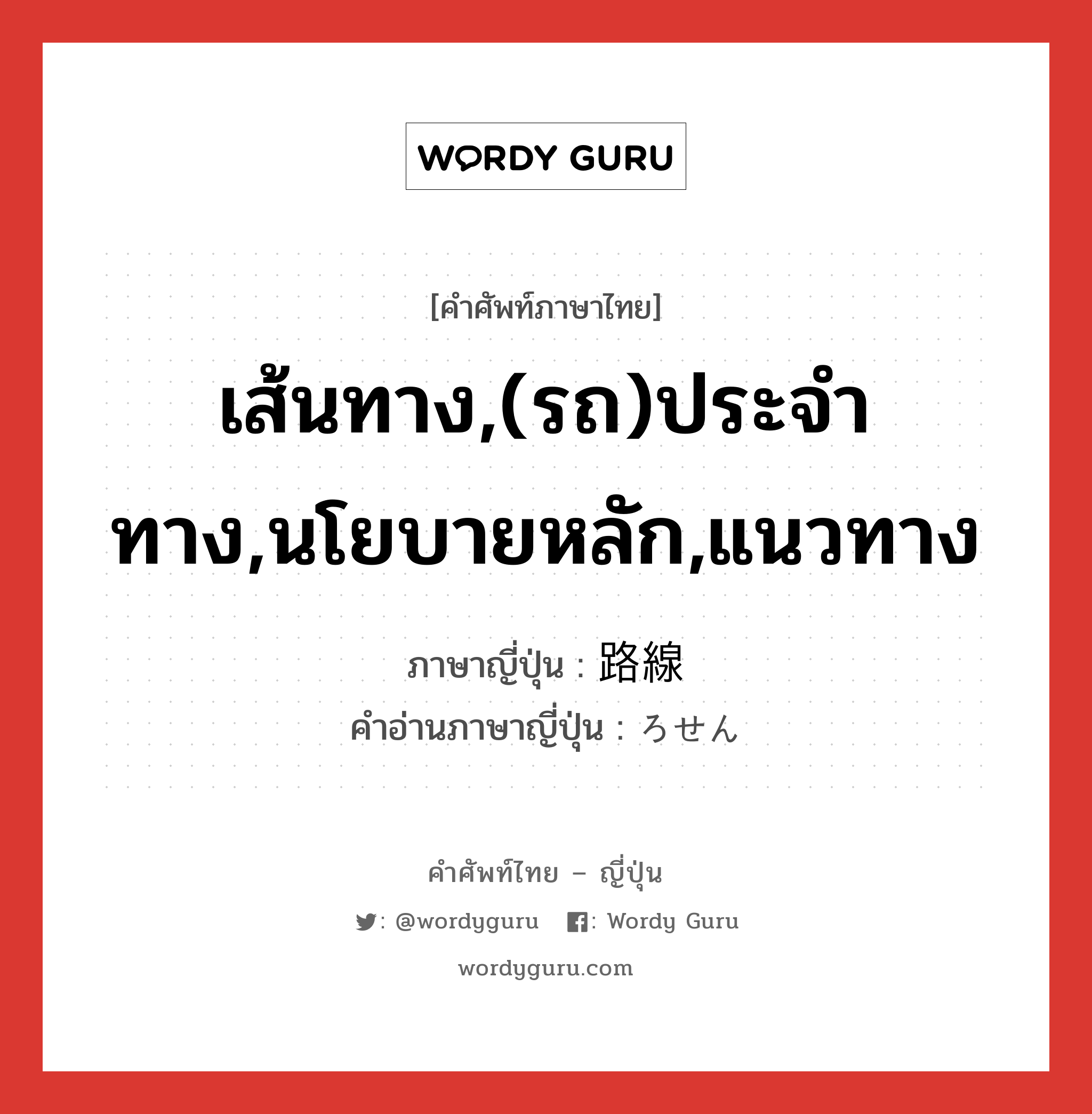 เส้นทาง,(รถ)ประจำทาง,นโยบายหลัก,แนวทาง ภาษาญี่ปุ่นคืออะไร, คำศัพท์ภาษาไทย - ญี่ปุ่น เส้นทาง,(รถ)ประจำทาง,นโยบายหลัก,แนวทาง ภาษาญี่ปุ่น 路線 คำอ่านภาษาญี่ปุ่น ろせん หมวด n หมวด n