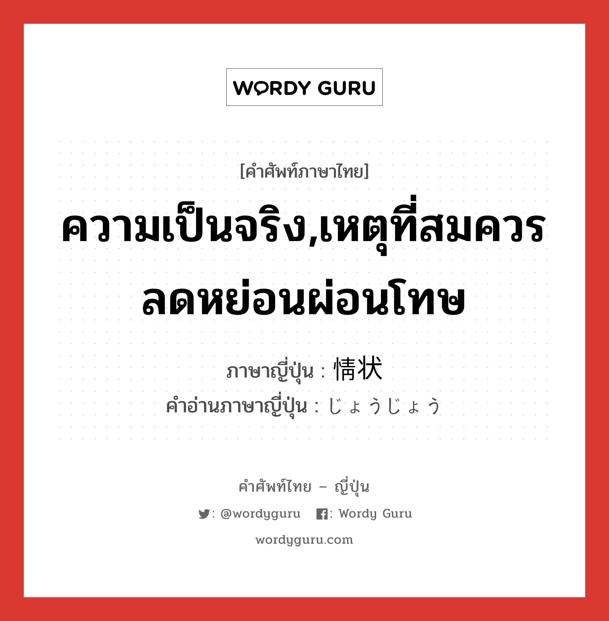 ความเป็นจริง,เหตุที่สมควรลดหย่อนผ่อนโทษ ภาษาญี่ปุ่นคืออะไร, คำศัพท์ภาษาไทย - ญี่ปุ่น ความเป็นจริง,เหตุที่สมควรลดหย่อนผ่อนโทษ ภาษาญี่ปุ่น 情状 คำอ่านภาษาญี่ปุ่น じょうじょう หมวด n หมวด n