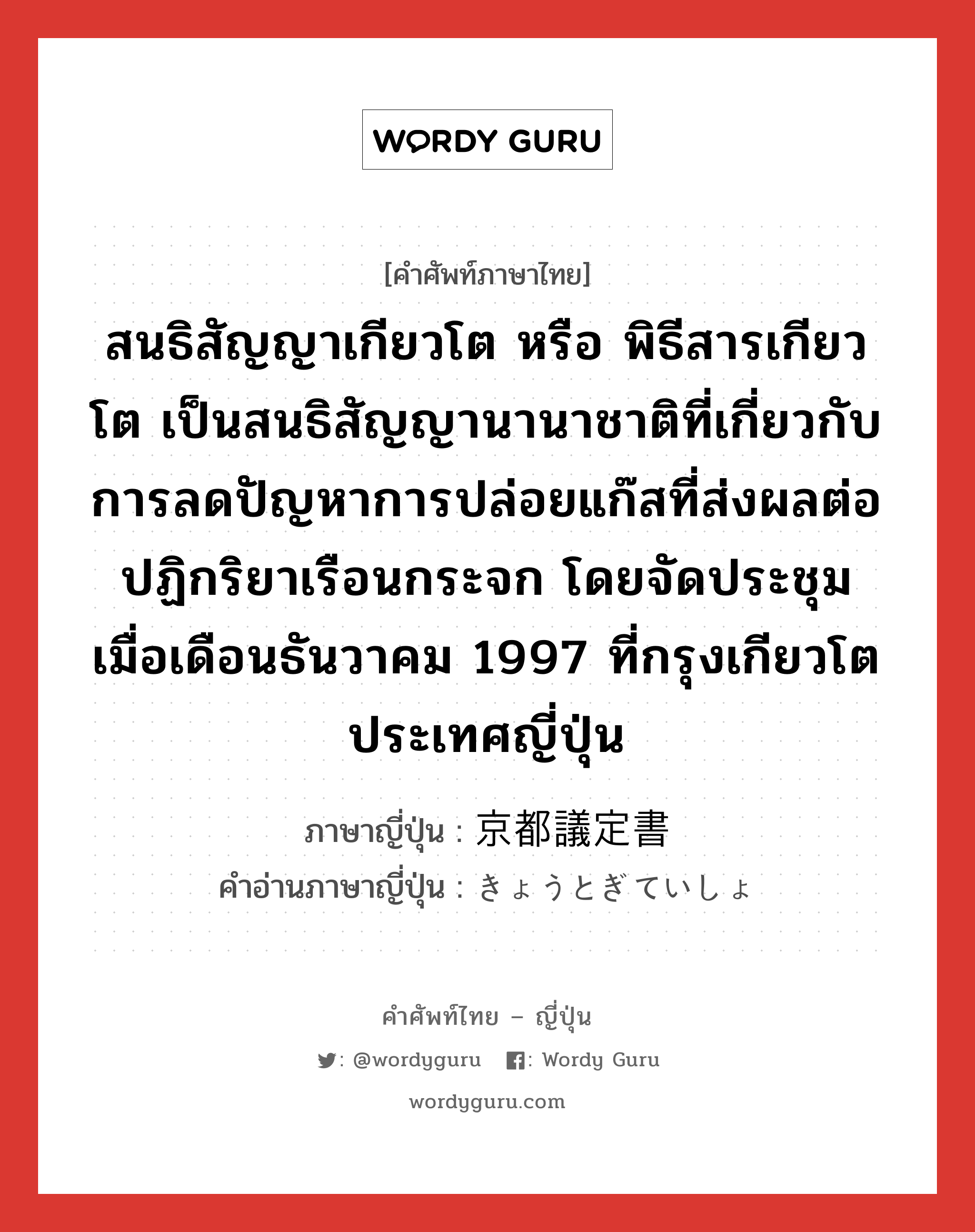 สนธิสัญญาเกียวโต หรือ พิธีสารเกียวโต เป็นสนธิสัญญานานาชาติที่เกี่ยวกับการลดปัญหาการปล่อยแก๊สที่ส่งผลต่อปฏิกริยาเรือนกระจก โดยจัดประชุมเมื่อเดือนธันวาคม 1997 ที่กรุงเกียวโต ประเทศญี่ปุ่น ภาษาญี่ปุ่นคืออะไร, คำศัพท์ภาษาไทย - ญี่ปุ่น สนธิสัญญาเกียวโต หรือ พิธีสารเกียวโต เป็นสนธิสัญญานานาชาติที่เกี่ยวกับการลดปัญหาการปล่อยแก๊สที่ส่งผลต่อปฏิกริยาเรือนกระจก โดยจัดประชุมเมื่อเดือนธันวาคม 1997 ที่กรุงเกียวโต ประเทศญี่ปุ่น ภาษาญี่ปุ่น 京都議定書 คำอ่านภาษาญี่ปุ่น きょうとぎていしょ หมวด n หมวด n