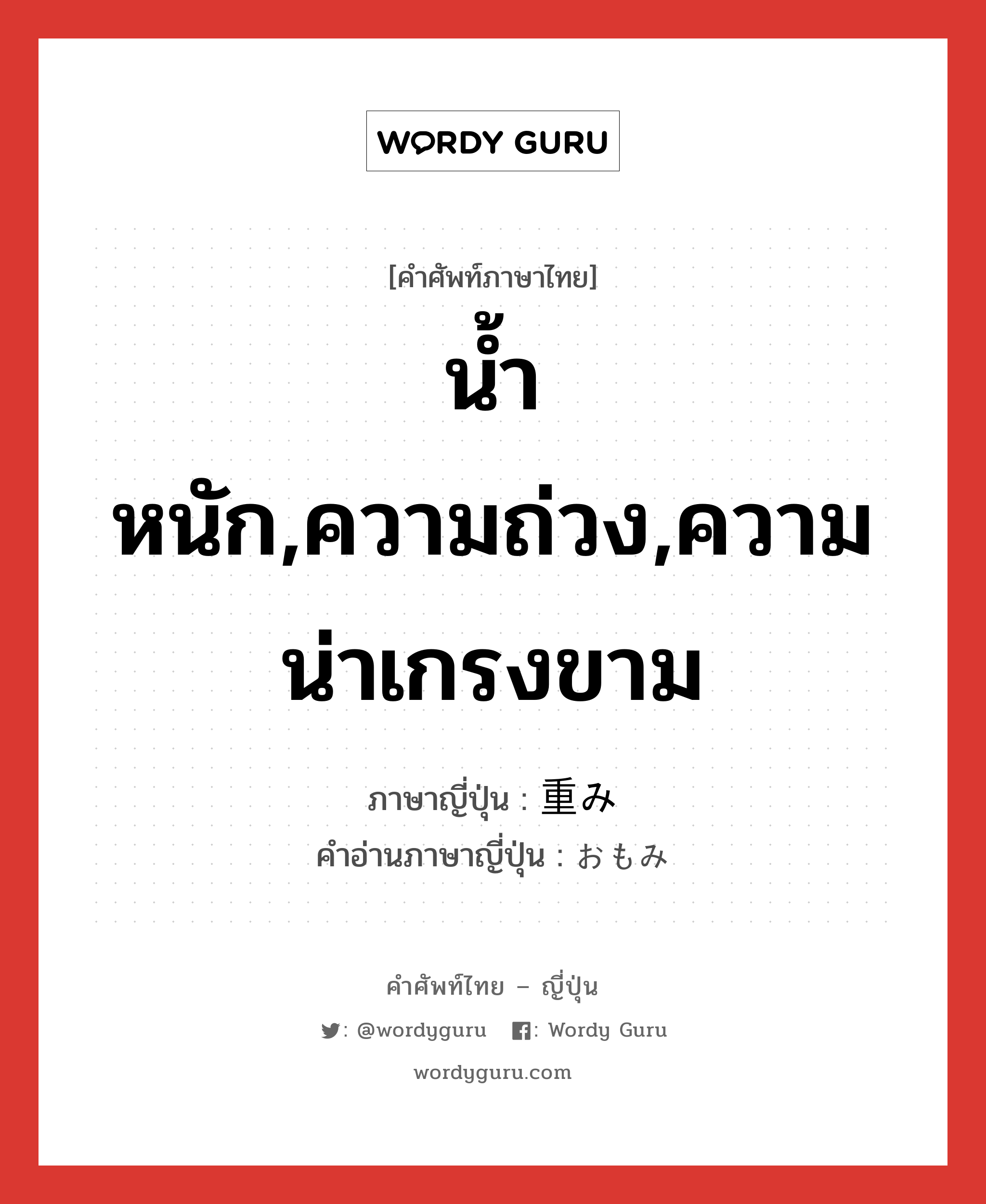 น้ำหนัก,ความถ่วง,ความน่าเกรงขาม ภาษาญี่ปุ่นคืออะไร, คำศัพท์ภาษาไทย - ญี่ปุ่น น้ำหนัก,ความถ่วง,ความน่าเกรงขาม ภาษาญี่ปุ่น 重み คำอ่านภาษาญี่ปุ่น おもみ หมวด n หมวด n