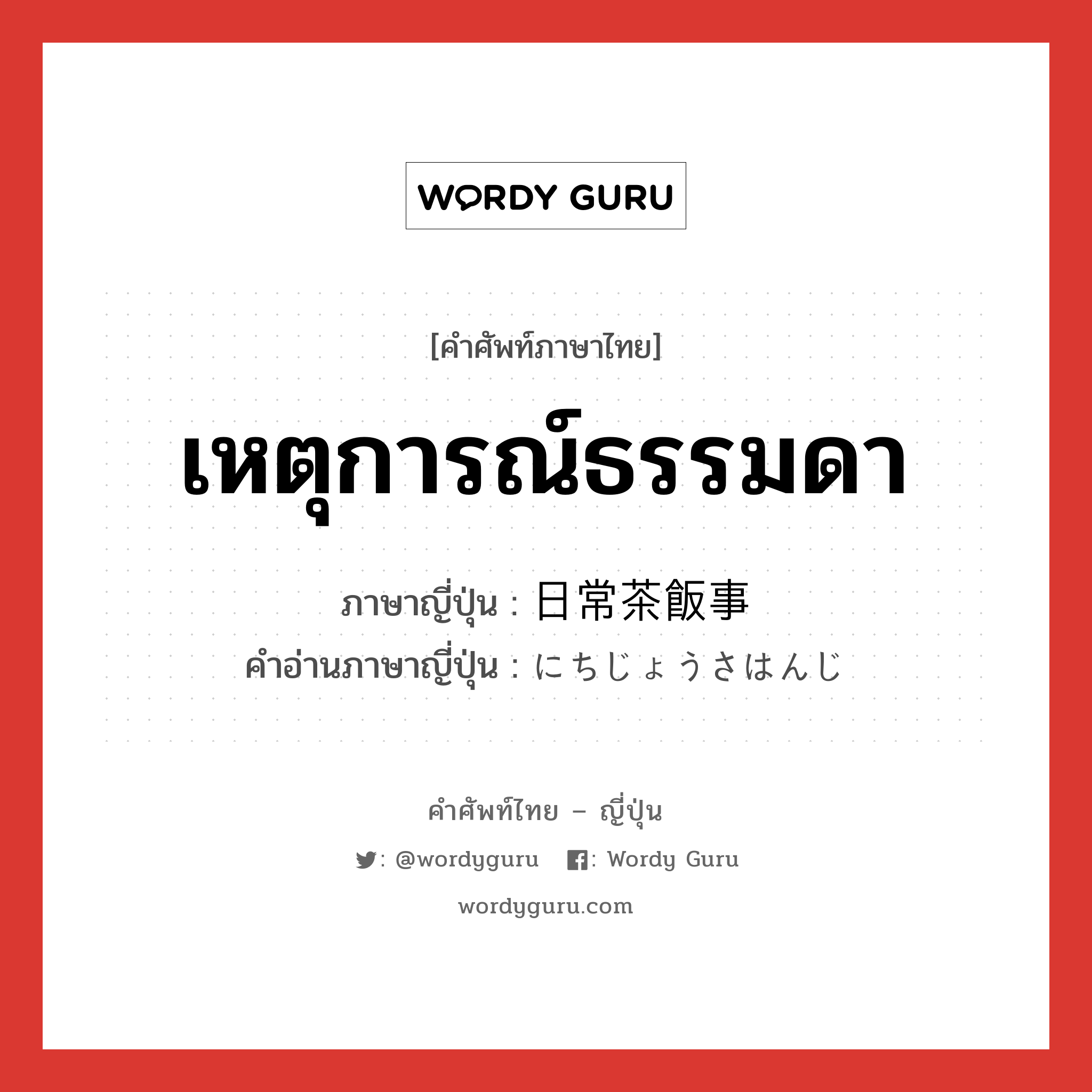 เหตุการณ์ธรรมดา ภาษาญี่ปุ่นคืออะไร, คำศัพท์ภาษาไทย - ญี่ปุ่น เหตุการณ์ธรรมดา ภาษาญี่ปุ่น 日常茶飯事 คำอ่านภาษาญี่ปุ่น にちじょうさはんじ หมวด n หมวด n