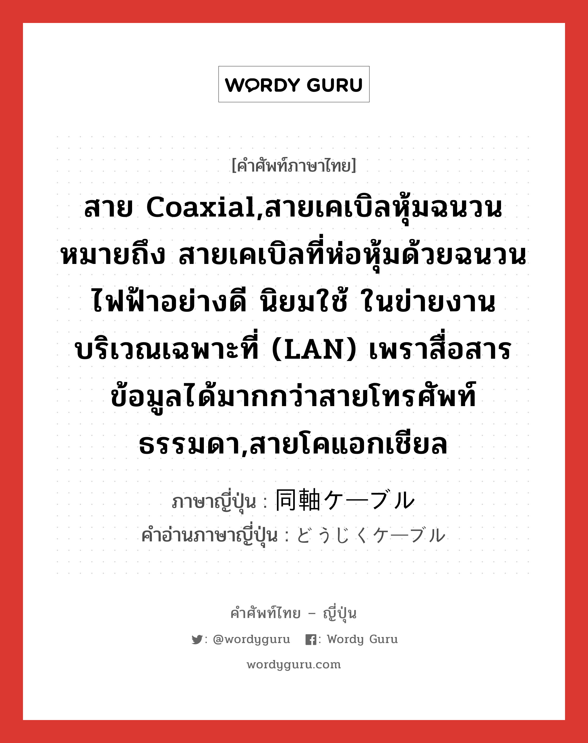 สาย Coaxial,สายเคเบิลหุ้มฉนวนหมายถึง สายเคเบิลที่ห่อหุ้มด้วยฉนวนไฟฟ้าอย่างดี นิยมใช้ ในข่ายงานบริเวณเฉพาะที่ (LAN) เพราสื่อสารข้อมูลได้มากกว่าสายโทรศัพท์ธรรมดา,สายโคแอกเชียล ภาษาญี่ปุ่นคืออะไร, คำศัพท์ภาษาไทย - ญี่ปุ่น สาย Coaxial,สายเคเบิลหุ้มฉนวนหมายถึง สายเคเบิลที่ห่อหุ้มด้วยฉนวนไฟฟ้าอย่างดี นิยมใช้ ในข่ายงานบริเวณเฉพาะที่ (LAN) เพราสื่อสารข้อมูลได้มากกว่าสายโทรศัพท์ธรรมดา,สายโคแอกเชียล ภาษาญี่ปุ่น 同軸ケーブル คำอ่านภาษาญี่ปุ่น どうじくケーブル หมวด n หมวด n