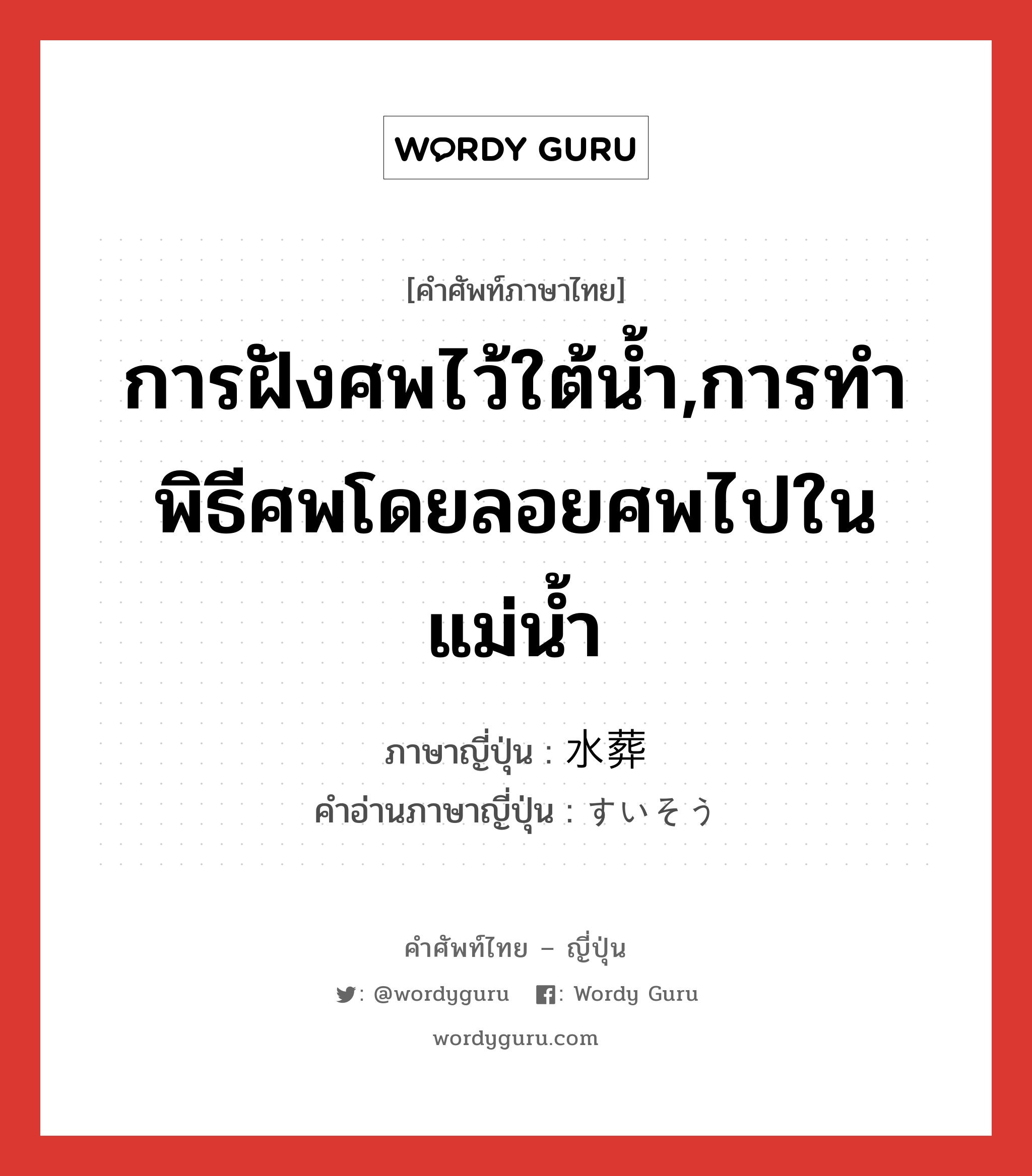 การฝังศพไว้ใต้น้ำ,การทำพิธีศพโดยลอยศพไปในแม่น้ำ ภาษาญี่ปุ่นคืออะไร, คำศัพท์ภาษาไทย - ญี่ปุ่น การฝังศพไว้ใต้น้ำ,การทำพิธีศพโดยลอยศพไปในแม่น้ำ ภาษาญี่ปุ่น 水葬 คำอ่านภาษาญี่ปุ่น すいそう หมวด n หมวด n