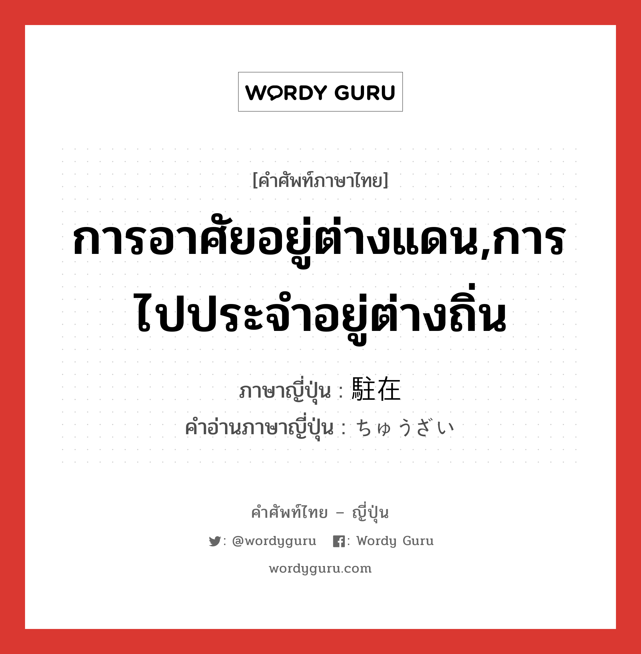 การอาศัยอยู่ต่างแดน,การไปประจำอยู่ต่างถิ่น ภาษาญี่ปุ่นคืออะไร, คำศัพท์ภาษาไทย - ญี่ปุ่น การอาศัยอยู่ต่างแดน,การไปประจำอยู่ต่างถิ่น ภาษาญี่ปุ่น 駐在 คำอ่านภาษาญี่ปุ่น ちゅうざい หมวด n หมวด n