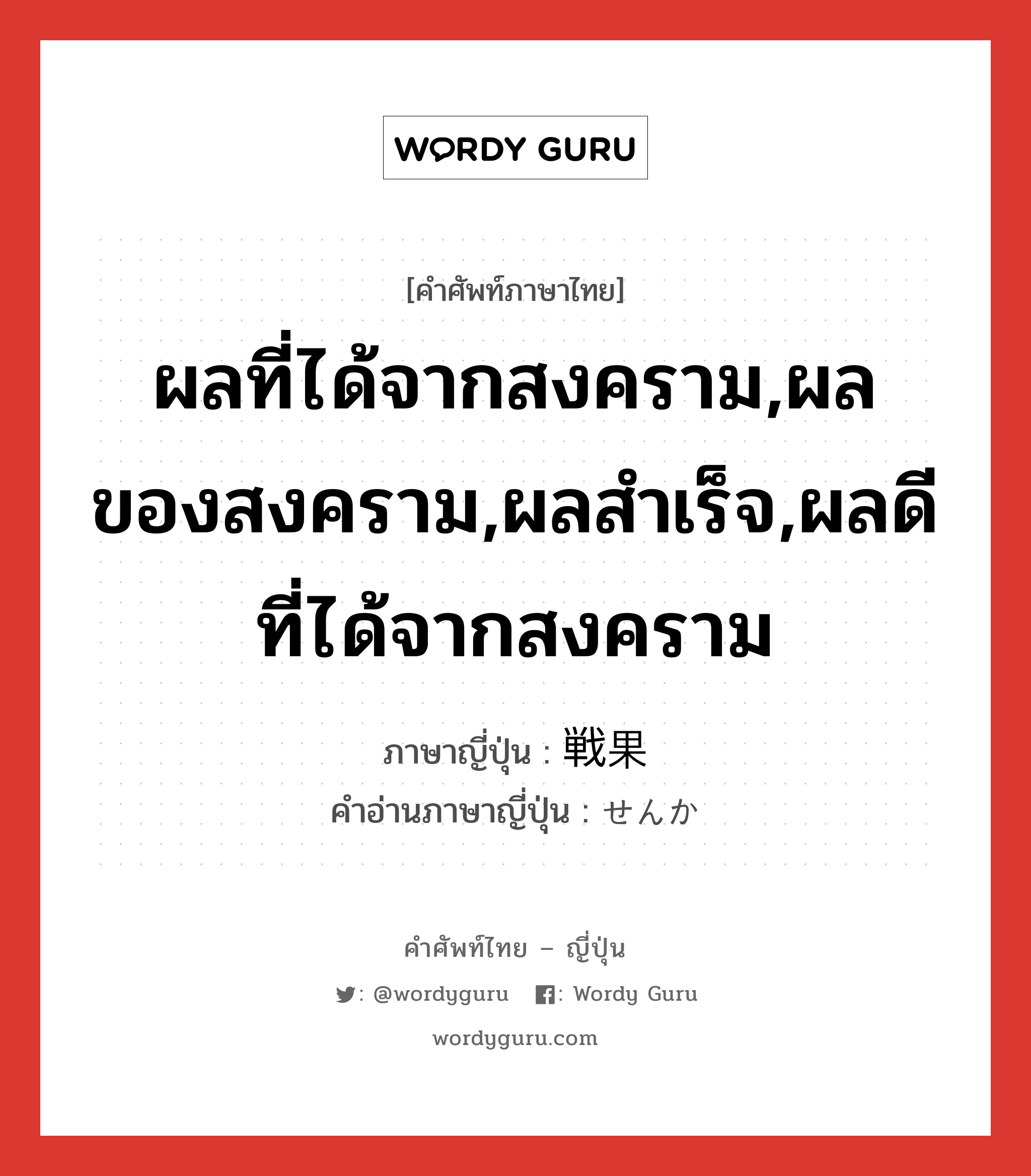 ผลที่ได้จากสงคราม,ผลของสงคราม,ผลสำเร็จ,ผลดีที่ได้จากสงคราม ภาษาญี่ปุ่นคืออะไร, คำศัพท์ภาษาไทย - ญี่ปุ่น ผลที่ได้จากสงคราม,ผลของสงคราม,ผลสำเร็จ,ผลดีที่ได้จากสงคราม ภาษาญี่ปุ่น 戦果 คำอ่านภาษาญี่ปุ่น せんか หมวด n หมวด n