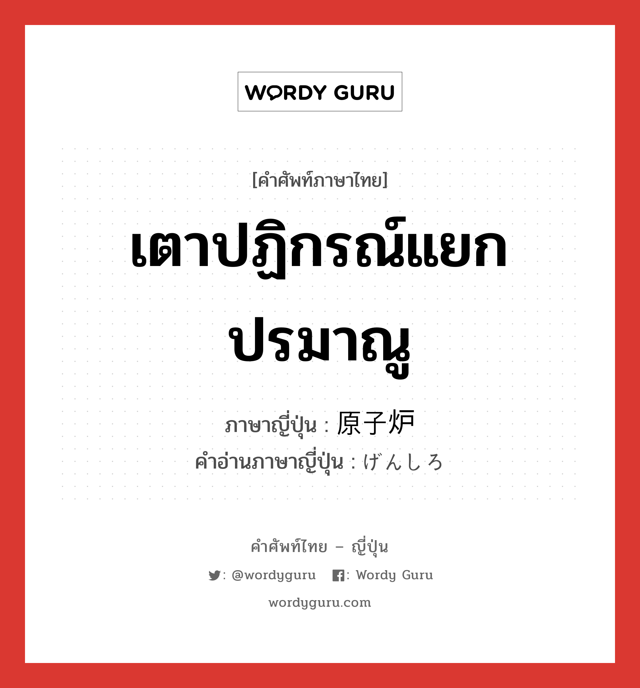 เตาปฏิกรณ์แยกปรมาณู ภาษาญี่ปุ่นคืออะไร, คำศัพท์ภาษาไทย - ญี่ปุ่น เตาปฏิกรณ์แยกปรมาณู ภาษาญี่ปุ่น 原子炉 คำอ่านภาษาญี่ปุ่น げんしろ หมวด n หมวด n