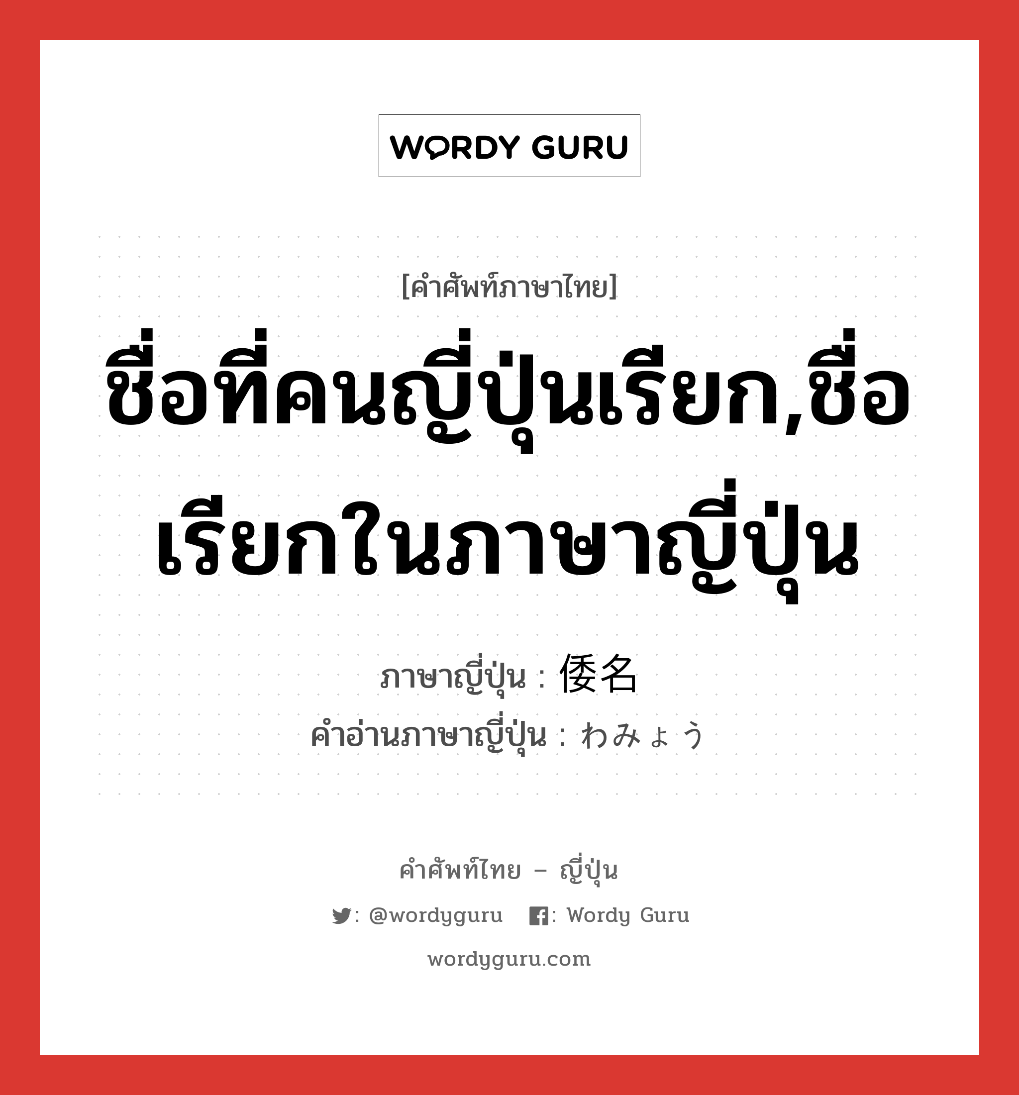 ชื่อที่คนญี่ปุ่นเรียก,ชื่อเรียกในภาษาญี่ปุ่น ภาษาญี่ปุ่นคืออะไร, คำศัพท์ภาษาไทย - ญี่ปุ่น ชื่อที่คนญี่ปุ่นเรียก,ชื่อเรียกในภาษาญี่ปุ่น ภาษาญี่ปุ่น 倭名 คำอ่านภาษาญี่ปุ่น わみょう หมวด n หมวด n