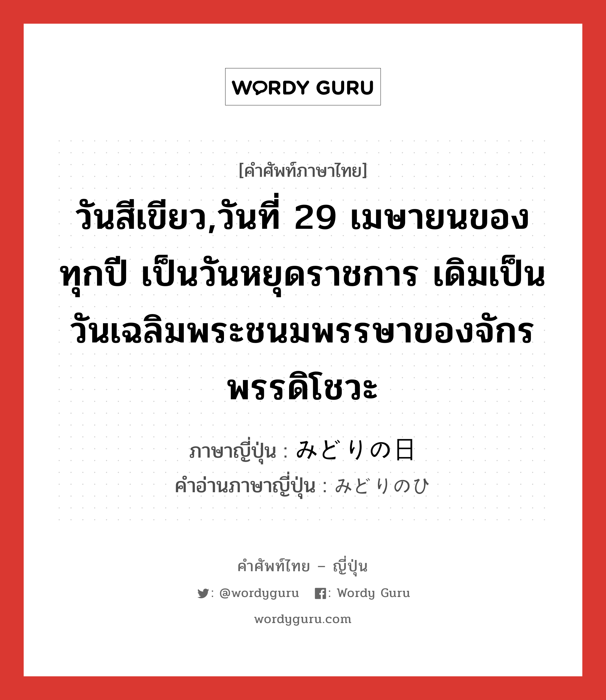 วันสีเขียว,วันที่ 29 เมษายนของทุกปี เป็นวันหยุดราชการ เดิมเป็นวันเฉลิมพระชนมพรรษาของจักรพรรดิโชวะ ภาษาญี่ปุ่นคืออะไร, คำศัพท์ภาษาไทย - ญี่ปุ่น วันสีเขียว,วันที่ 29 เมษายนของทุกปี เป็นวันหยุดราชการ เดิมเป็นวันเฉลิมพระชนมพรรษาของจักรพรรดิโชวะ ภาษาญี่ปุ่น みどりの日 คำอ่านภาษาญี่ปุ่น みどりのひ หมวด n หมวด n