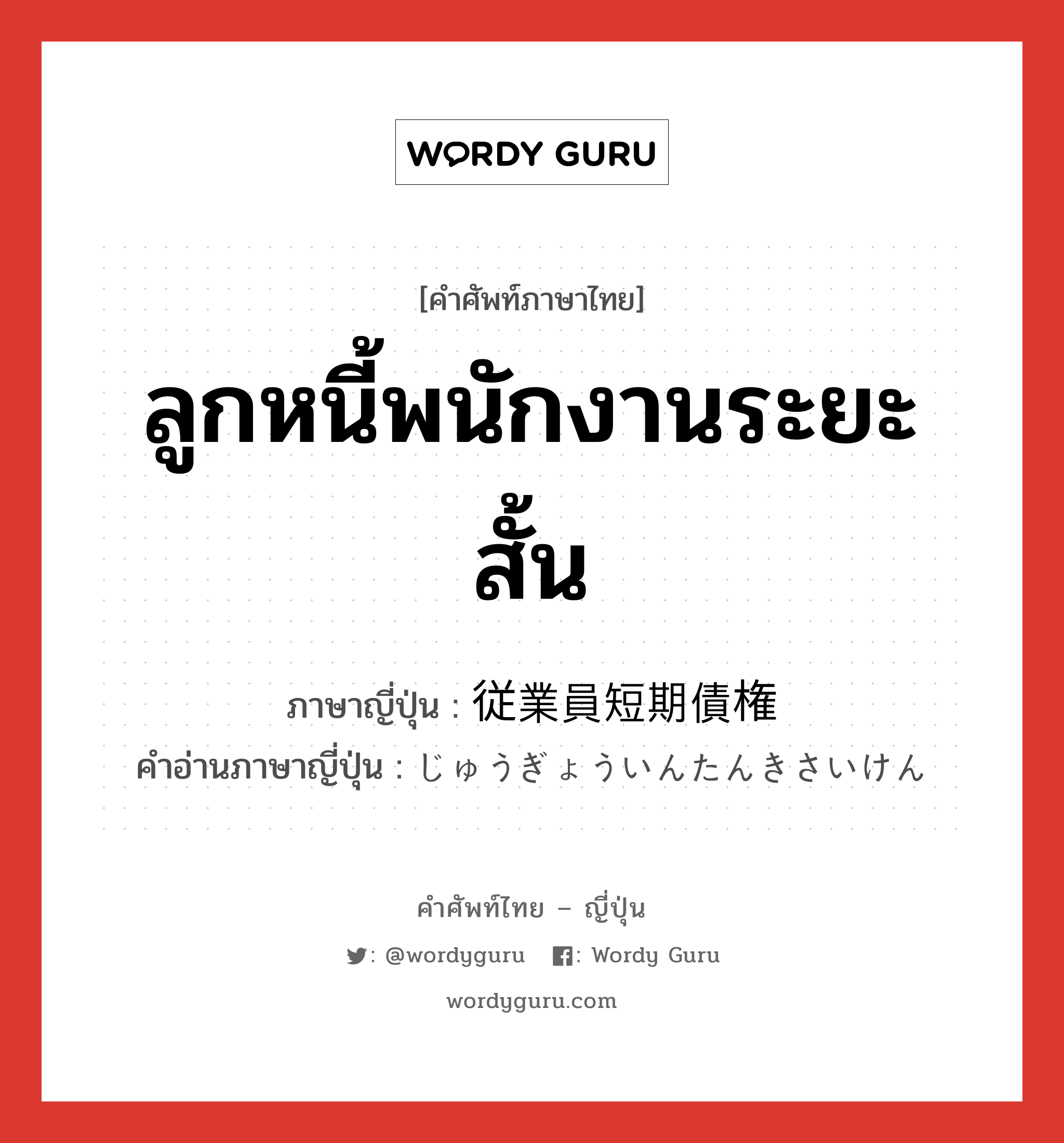 ลูกหนี้พนักงานระยะสั้น ภาษาญี่ปุ่นคืออะไร, คำศัพท์ภาษาไทย - ญี่ปุ่น ลูกหนี้พนักงานระยะสั้น ภาษาญี่ปุ่น 従業員短期債権 คำอ่านภาษาญี่ปุ่น じゅうぎょういんたんきさいけん หมวด n หมวด n