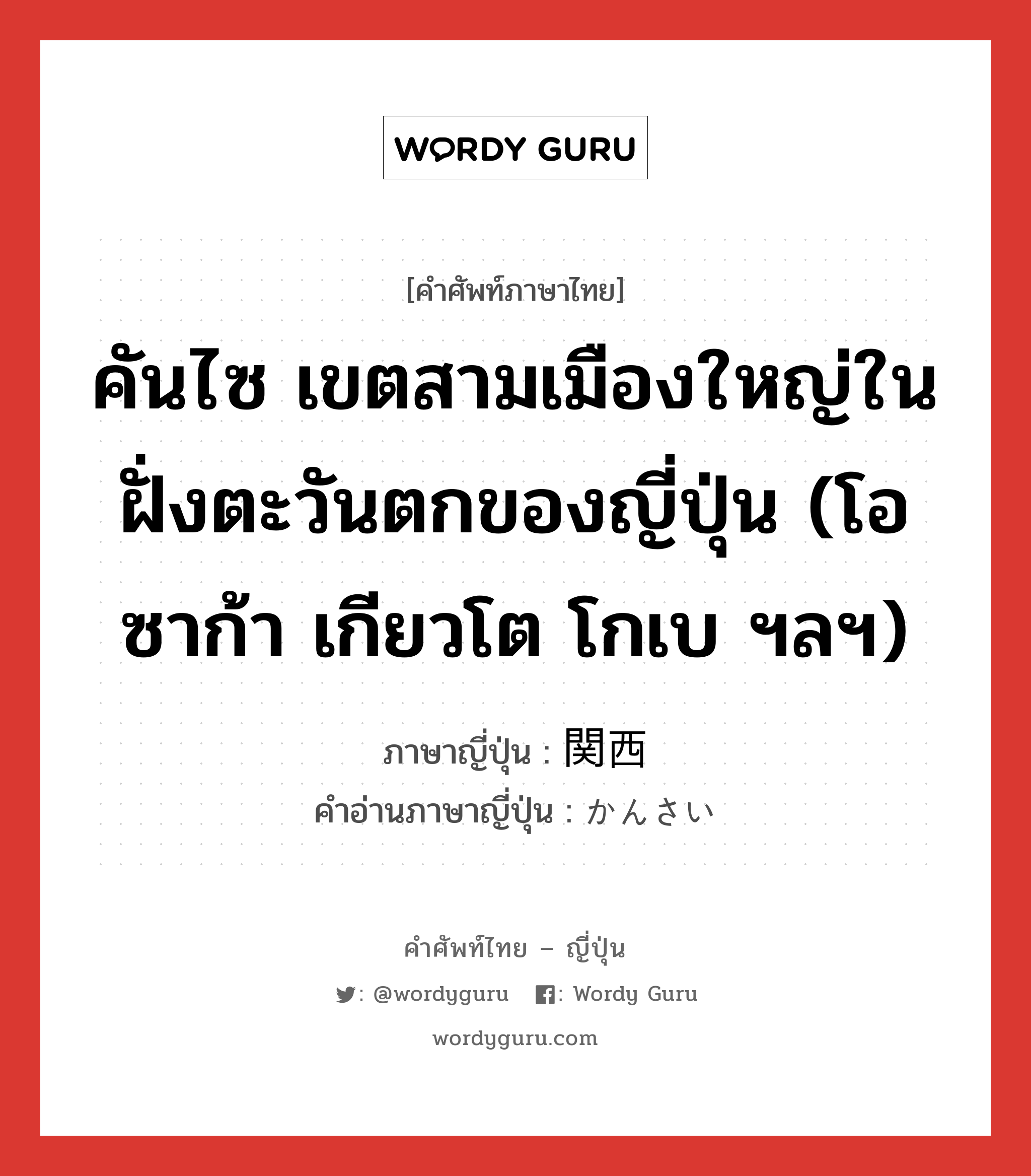 คันไซ เขตสามเมืองใหญ่ในฝั่งตะวันตกของญี่ปุ่น (โอซาก้า เกียวโต โกเบ ฯลฯ) ภาษาญี่ปุ่นคืออะไร, คำศัพท์ภาษาไทย - ญี่ปุ่น คันไซ เขตสามเมืองใหญ่ในฝั่งตะวันตกของญี่ปุ่น (โอซาก้า เกียวโต โกเบ ฯลฯ) ภาษาญี่ปุ่น 関西 คำอ่านภาษาญี่ปุ่น かんさい หมวด n หมวด n