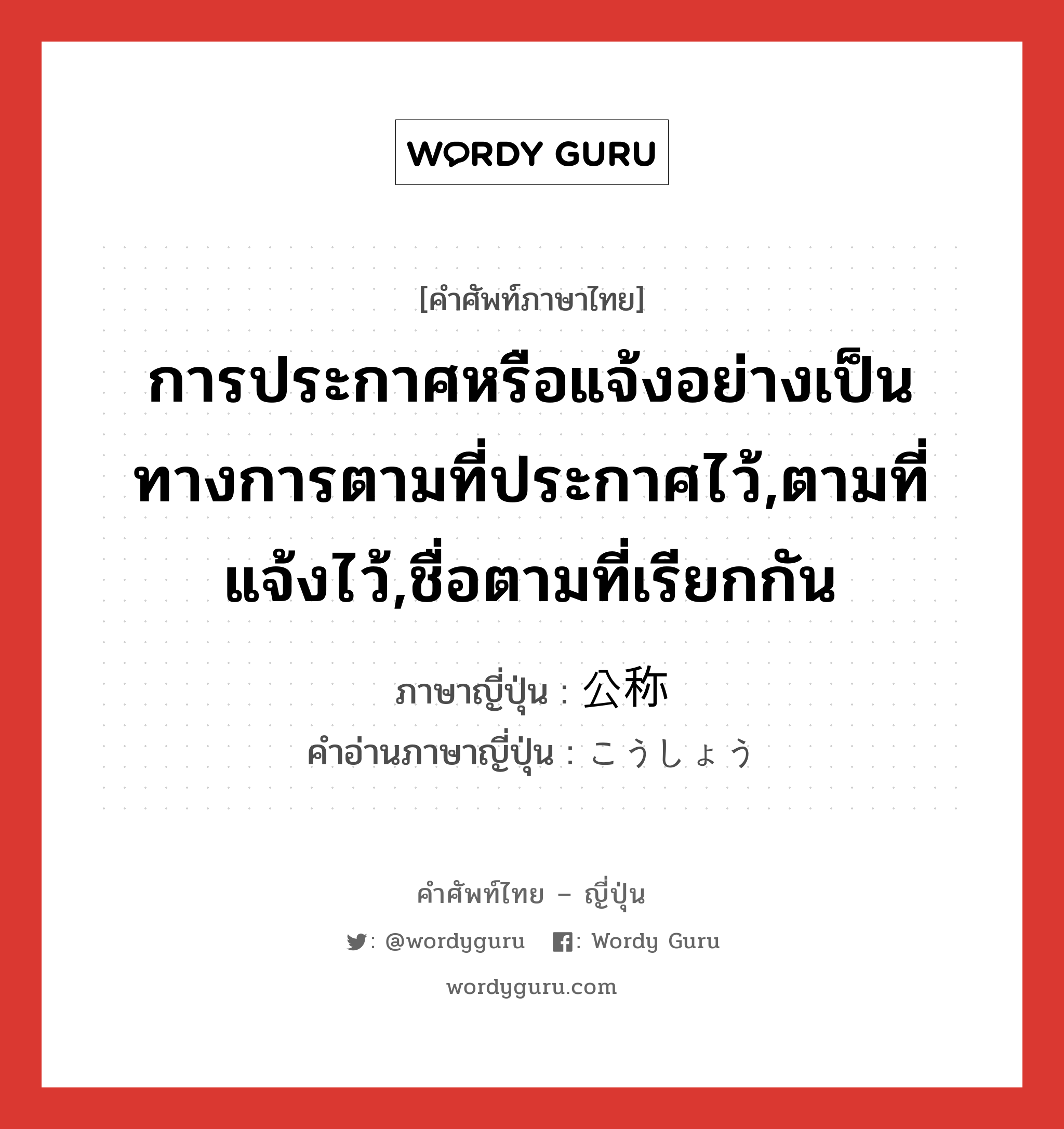 การประกาศหรือแจ้งอย่างเป็นทางการตามที่ประกาศไว้,ตามที่แจ้งไว้,ชื่อตามที่เรียกกัน ภาษาญี่ปุ่นคืออะไร, คำศัพท์ภาษาไทย - ญี่ปุ่น การประกาศหรือแจ้งอย่างเป็นทางการตามที่ประกาศไว้,ตามที่แจ้งไว้,ชื่อตามที่เรียกกัน ภาษาญี่ปุ่น 公称 คำอ่านภาษาญี่ปุ่น こうしょう หมวด n หมวด n