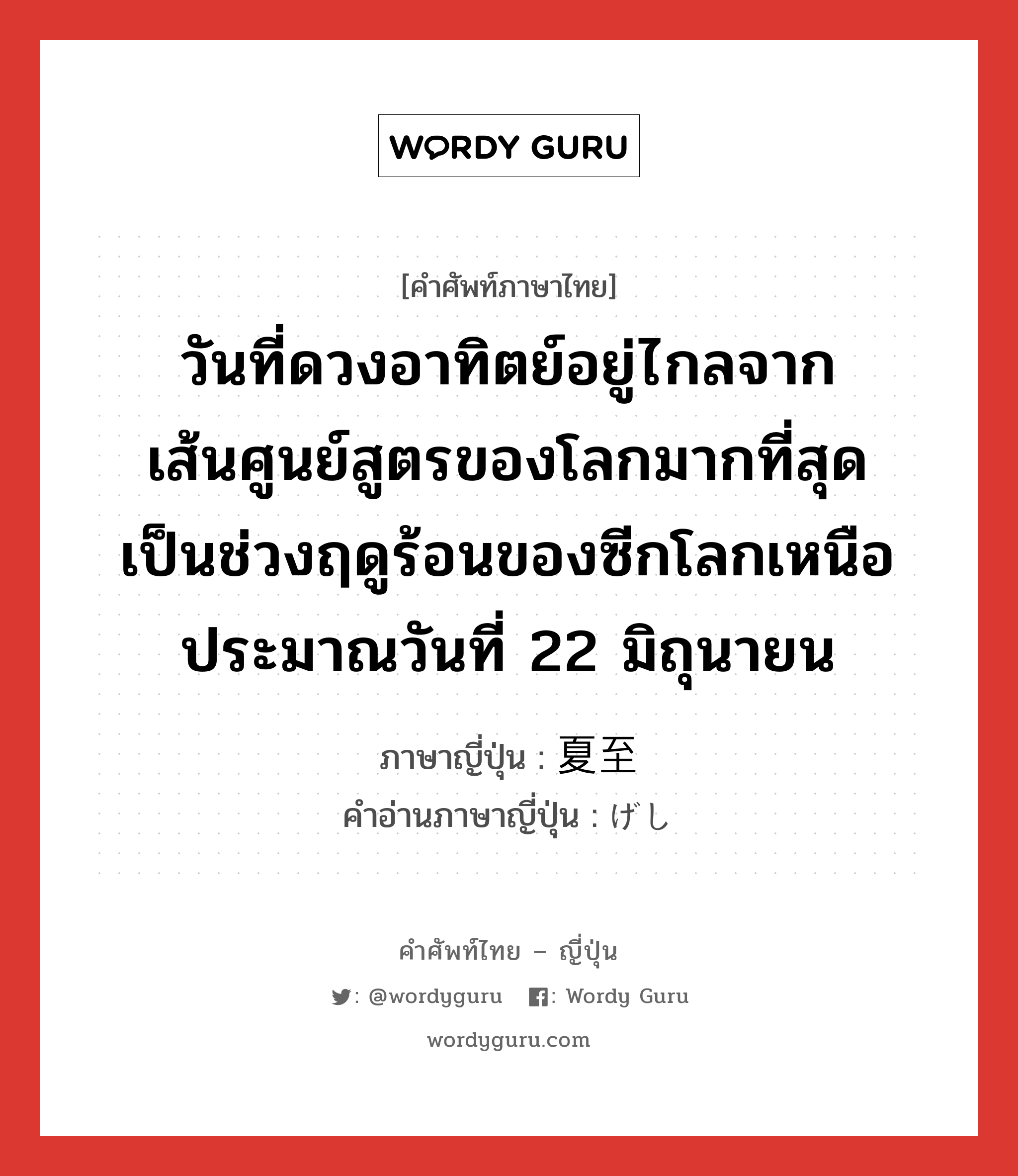 วันที่ดวงอาทิตย์อยู่ไกลจากเส้นศูนย์สูตรของโลกมากที่สุด เป็นช่วงฤดูร้อนของซีกโลกเหนือ ประมาณวันที่ 22 มิถุนายน ภาษาญี่ปุ่นคืออะไร, คำศัพท์ภาษาไทย - ญี่ปุ่น วันที่ดวงอาทิตย์อยู่ไกลจากเส้นศูนย์สูตรของโลกมากที่สุด เป็นช่วงฤดูร้อนของซีกโลกเหนือ ประมาณวันที่ 22 มิถุนายน ภาษาญี่ปุ่น 夏至 คำอ่านภาษาญี่ปุ่น げし หมวด n หมวด n