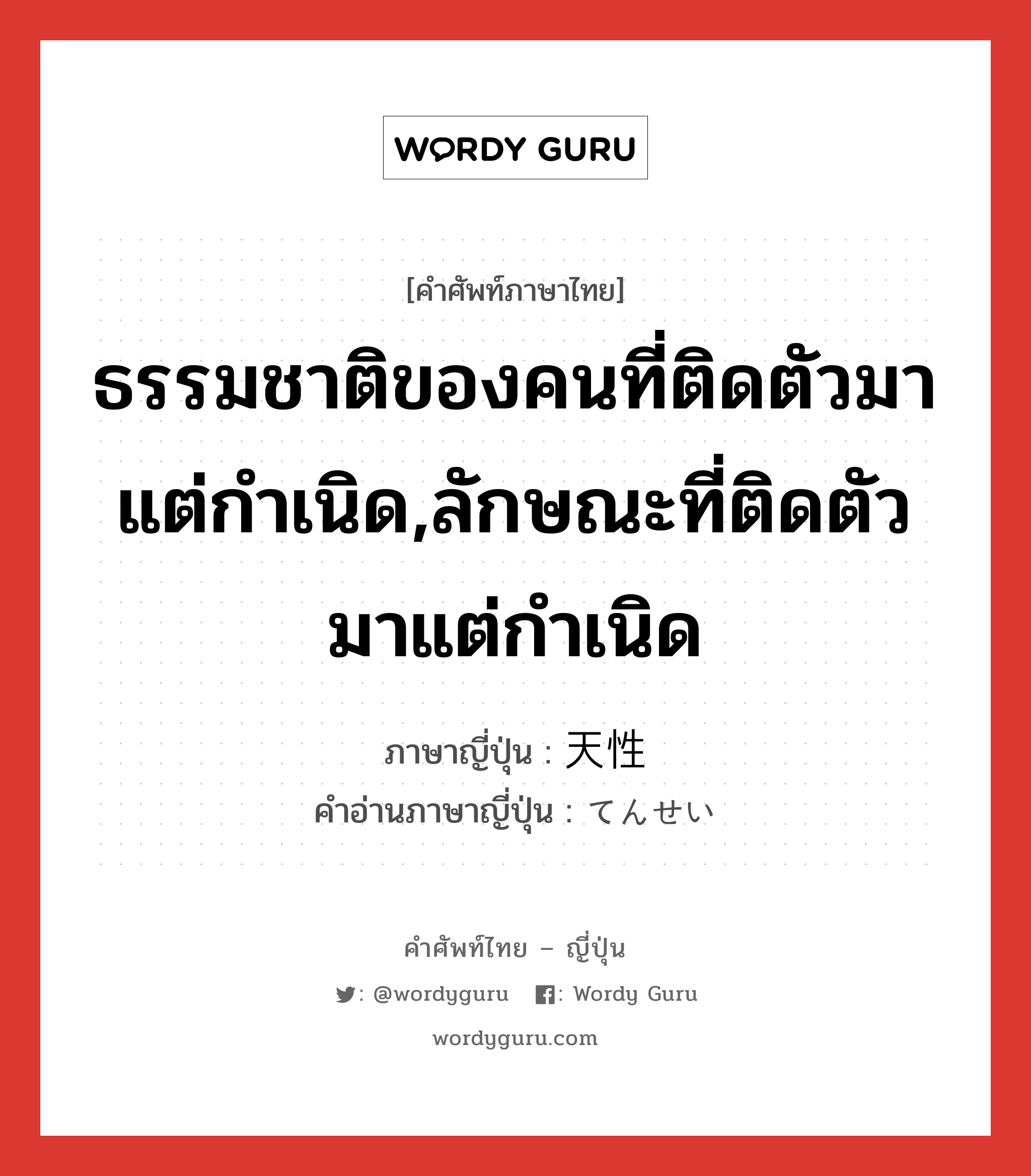 ธรรมชาติของคนที่ติดตัวมาแต่กำเนิด,ลักษณะที่ติดตัวมาแต่กำเนิด ภาษาญี่ปุ่นคืออะไร, คำศัพท์ภาษาไทย - ญี่ปุ่น ธรรมชาติของคนที่ติดตัวมาแต่กำเนิด,ลักษณะที่ติดตัวมาแต่กำเนิด ภาษาญี่ปุ่น 天性 คำอ่านภาษาญี่ปุ่น てんせい หมวด n-adv หมวด n-adv