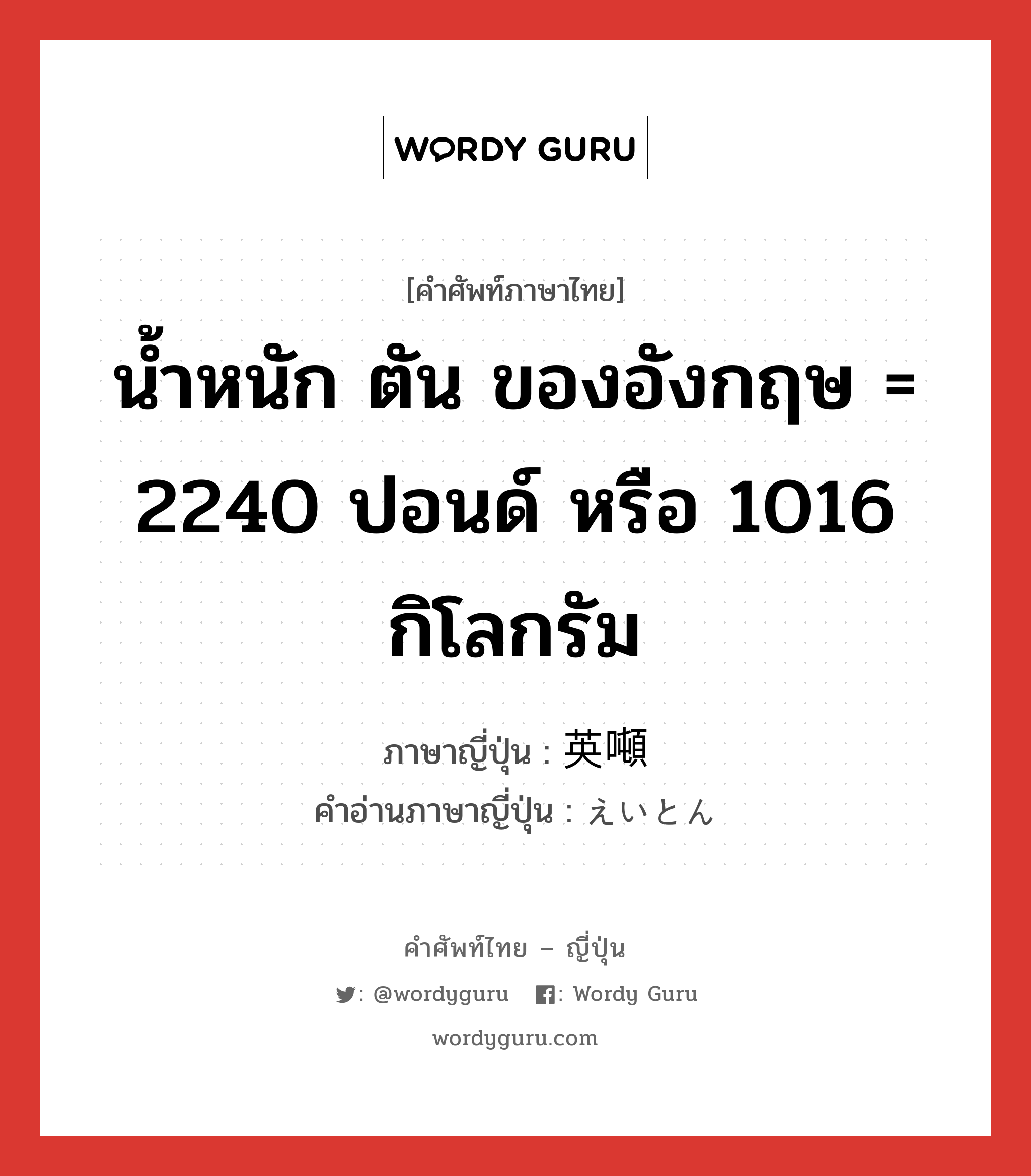 น้ำหนัก ตัน ของอังกฤษ = 2240 ปอนด์ หรือ 1016 กิโลกรัม ภาษาญี่ปุ่นคืออะไร, คำศัพท์ภาษาไทย - ญี่ปุ่น น้ำหนัก ตัน ของอังกฤษ = 2240 ปอนด์ หรือ 1016 กิโลกรัม ภาษาญี่ปุ่น 英噸 คำอ่านภาษาญี่ปุ่น えいとん หมวด n หมวด n