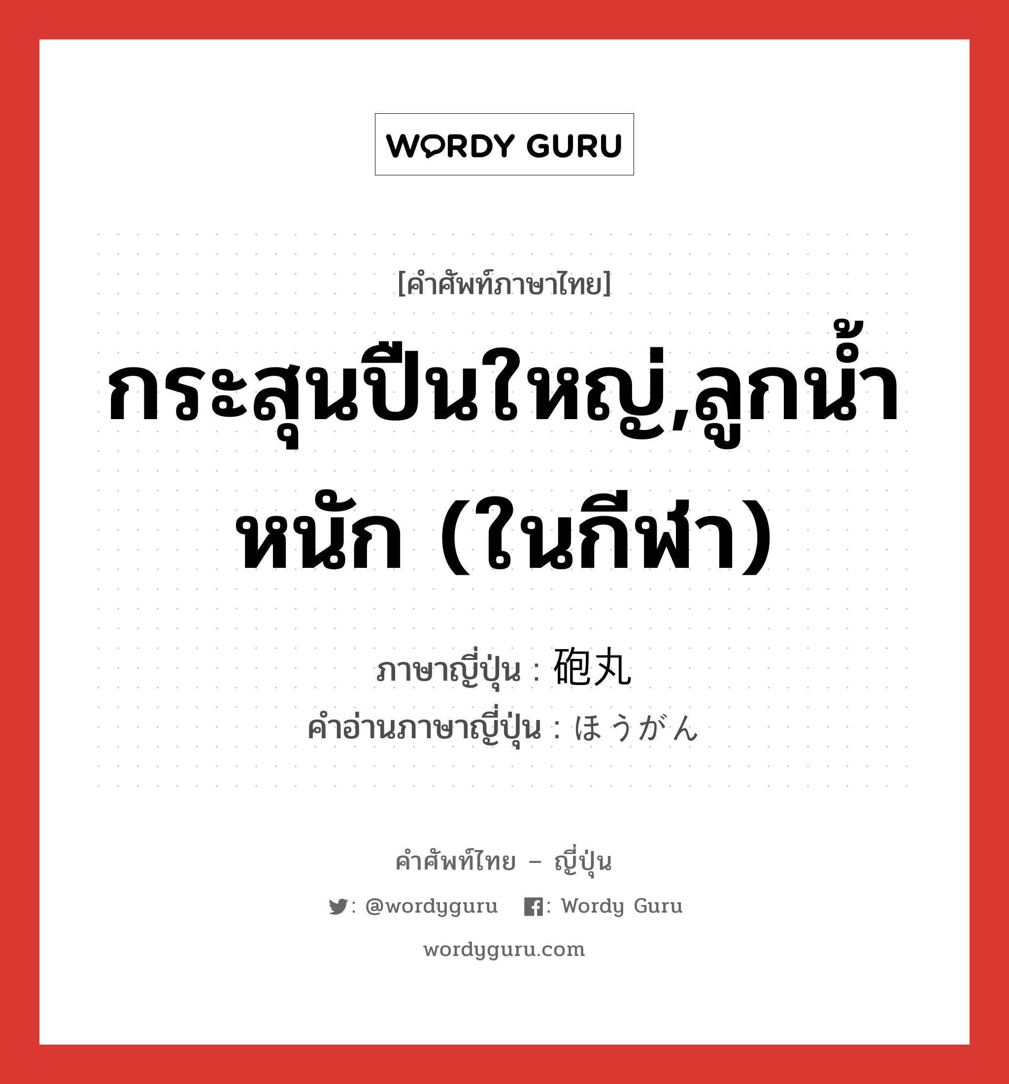 กระสุนปืนใหญ่,ลูกน้ำหนัก (ในกีฬา) ภาษาญี่ปุ่นคืออะไร, คำศัพท์ภาษาไทย - ญี่ปุ่น กระสุนปืนใหญ่,ลูกน้ำหนัก (ในกีฬา) ภาษาญี่ปุ่น 砲丸 คำอ่านภาษาญี่ปุ่น ほうがん หมวด n หมวด n