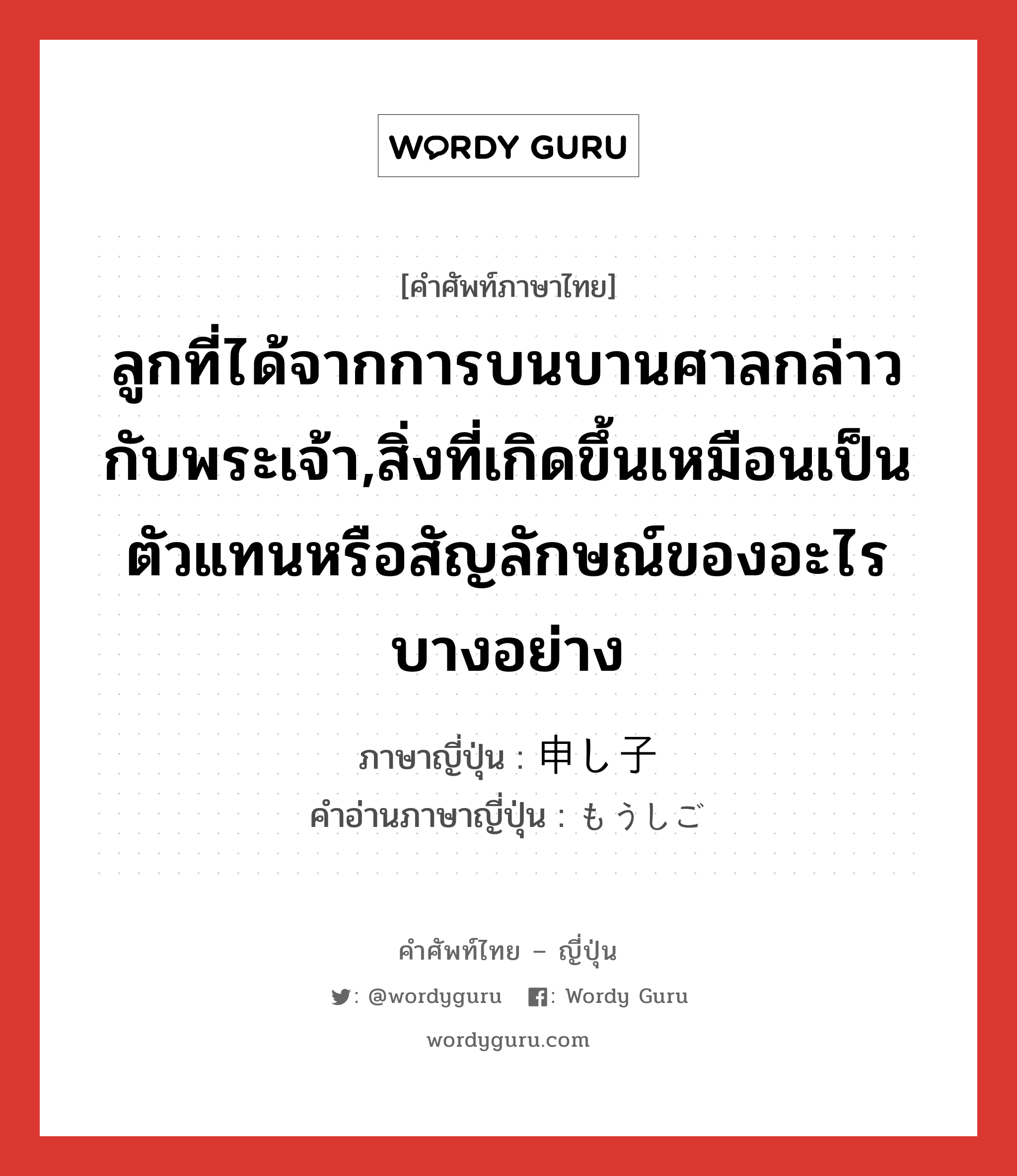 ลูกที่ได้จากการบนบานศาลกล่าวกับพระเจ้า,สิ่งที่เกิดขึ้นเหมือนเป็นตัวแทนหรือสัญลักษณ์ของอะไรบางอย่าง ภาษาญี่ปุ่นคืออะไร, คำศัพท์ภาษาไทย - ญี่ปุ่น ลูกที่ได้จากการบนบานศาลกล่าวกับพระเจ้า,สิ่งที่เกิดขึ้นเหมือนเป็นตัวแทนหรือสัญลักษณ์ของอะไรบางอย่าง ภาษาญี่ปุ่น 申し子 คำอ่านภาษาญี่ปุ่น もうしご หมวด n หมวด n