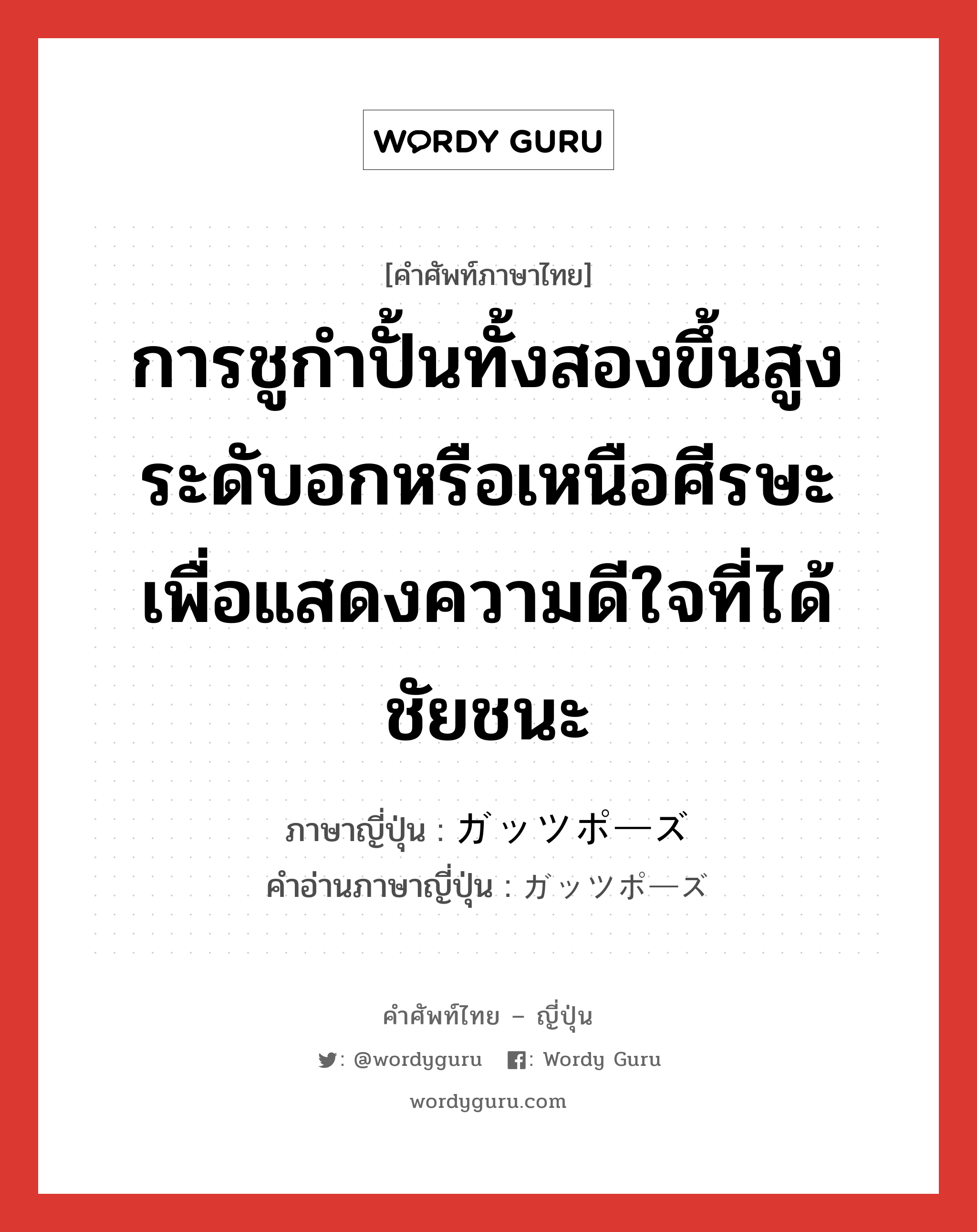 การชูกำปั้นทั้งสองขึ้นสูงระดับอกหรือเหนือศีรษะเพื่อแสดงความดีใจที่ได้ชัยชนะ ภาษาญี่ปุ่นคืออะไร, คำศัพท์ภาษาไทย - ญี่ปุ่น การชูกำปั้นทั้งสองขึ้นสูงระดับอกหรือเหนือศีรษะเพื่อแสดงความดีใจที่ได้ชัยชนะ ภาษาญี่ปุ่น ガッツポーズ คำอ่านภาษาญี่ปุ่น ガッツポーズ หมวด n หมวด n