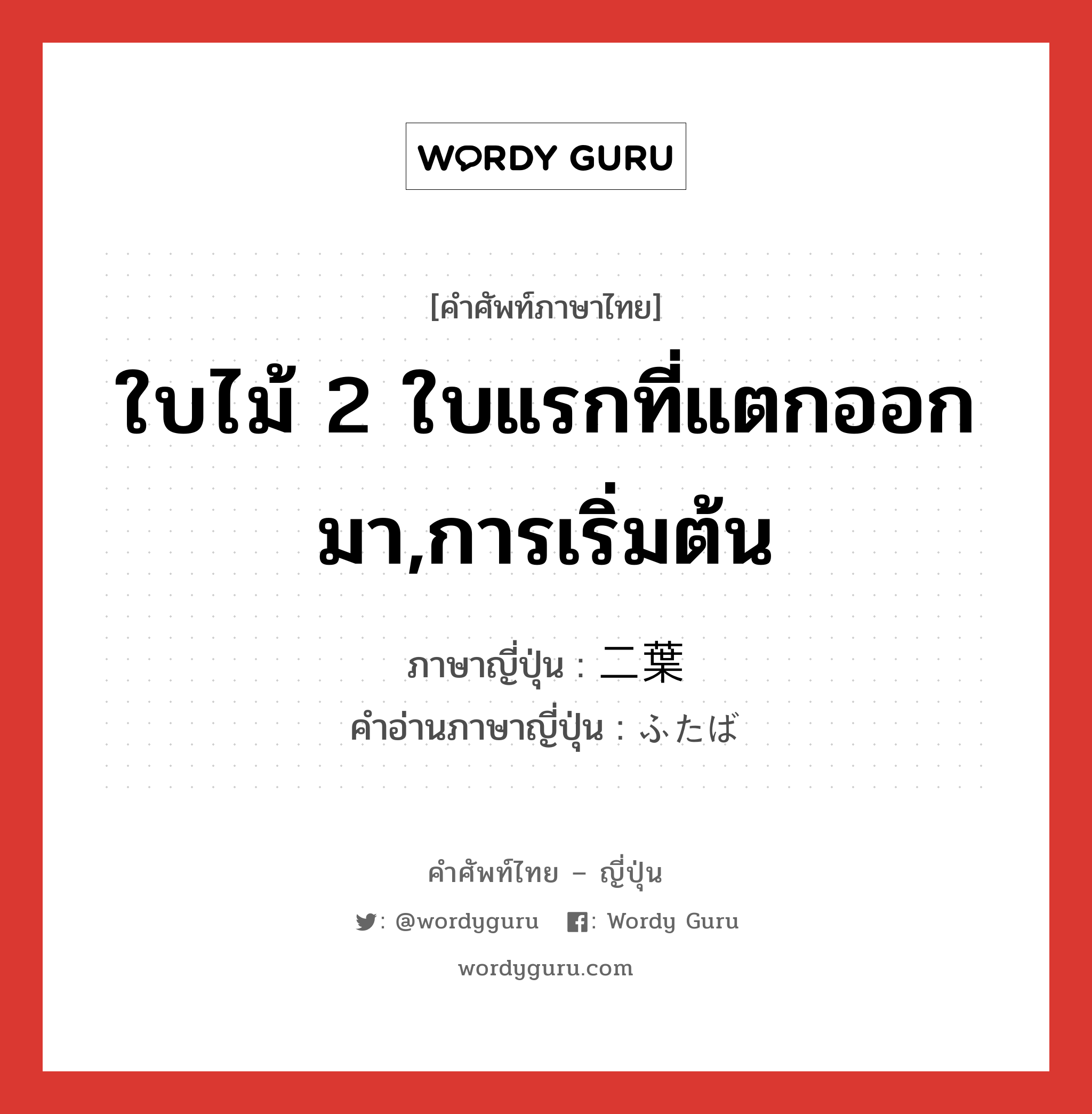 ใบไม้ 2 ใบแรกที่แตกออกมา,การเริ่มต้น ภาษาญี่ปุ่นคืออะไร, คำศัพท์ภาษาไทย - ญี่ปุ่น ใบไม้ 2 ใบแรกที่แตกออกมา,การเริ่มต้น ภาษาญี่ปุ่น 二葉 คำอ่านภาษาญี่ปุ่น ふたば หมวด n หมวด n