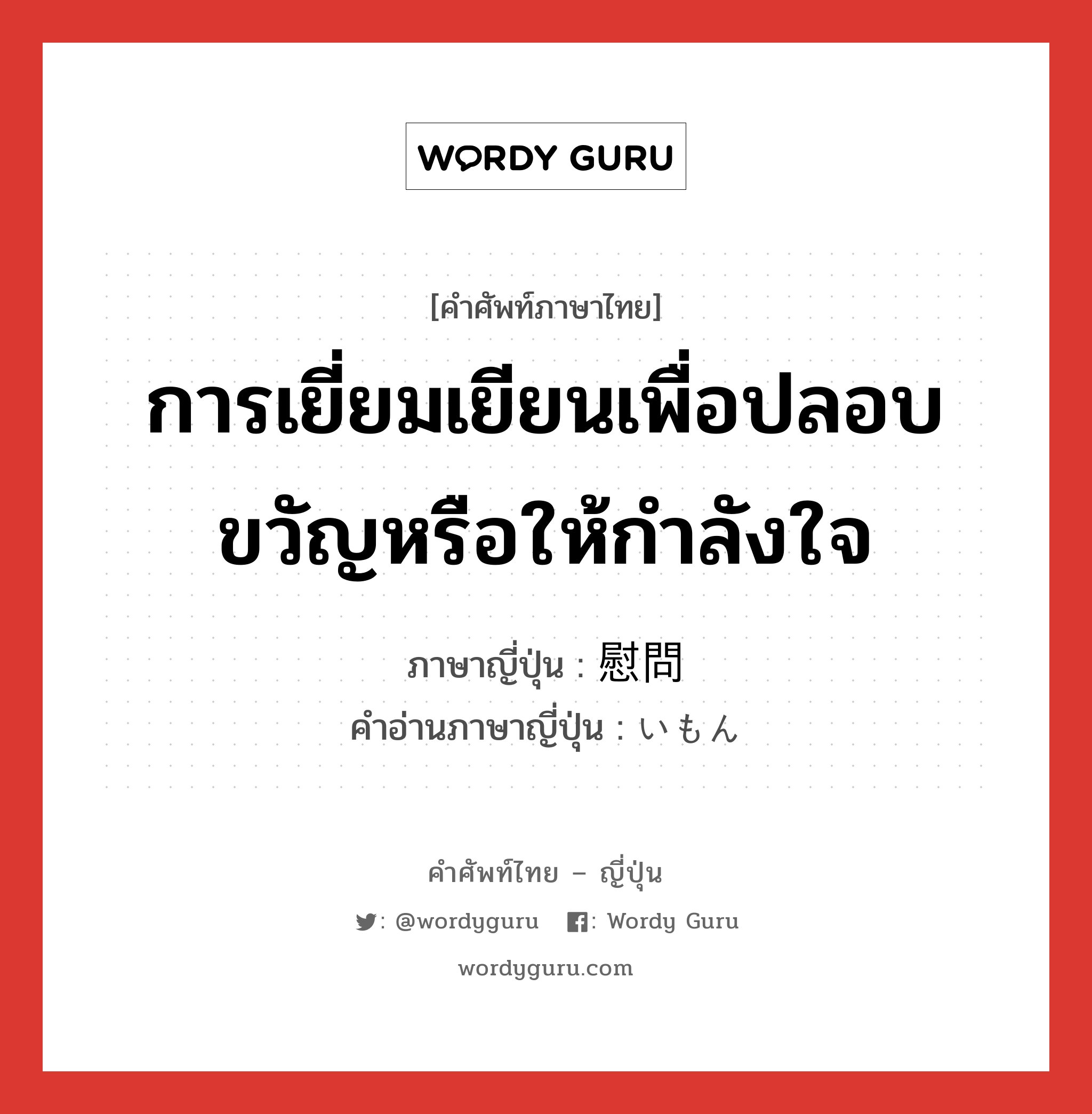 การเยี่ยมเยียนเพื่อปลอบขวัญหรือให้กำลังใจ ภาษาญี่ปุ่นคืออะไร, คำศัพท์ภาษาไทย - ญี่ปุ่น การเยี่ยมเยียนเพื่อปลอบขวัญหรือให้กำลังใจ ภาษาญี่ปุ่น 慰問 คำอ่านภาษาญี่ปุ่น いもん หมวด n หมวด n