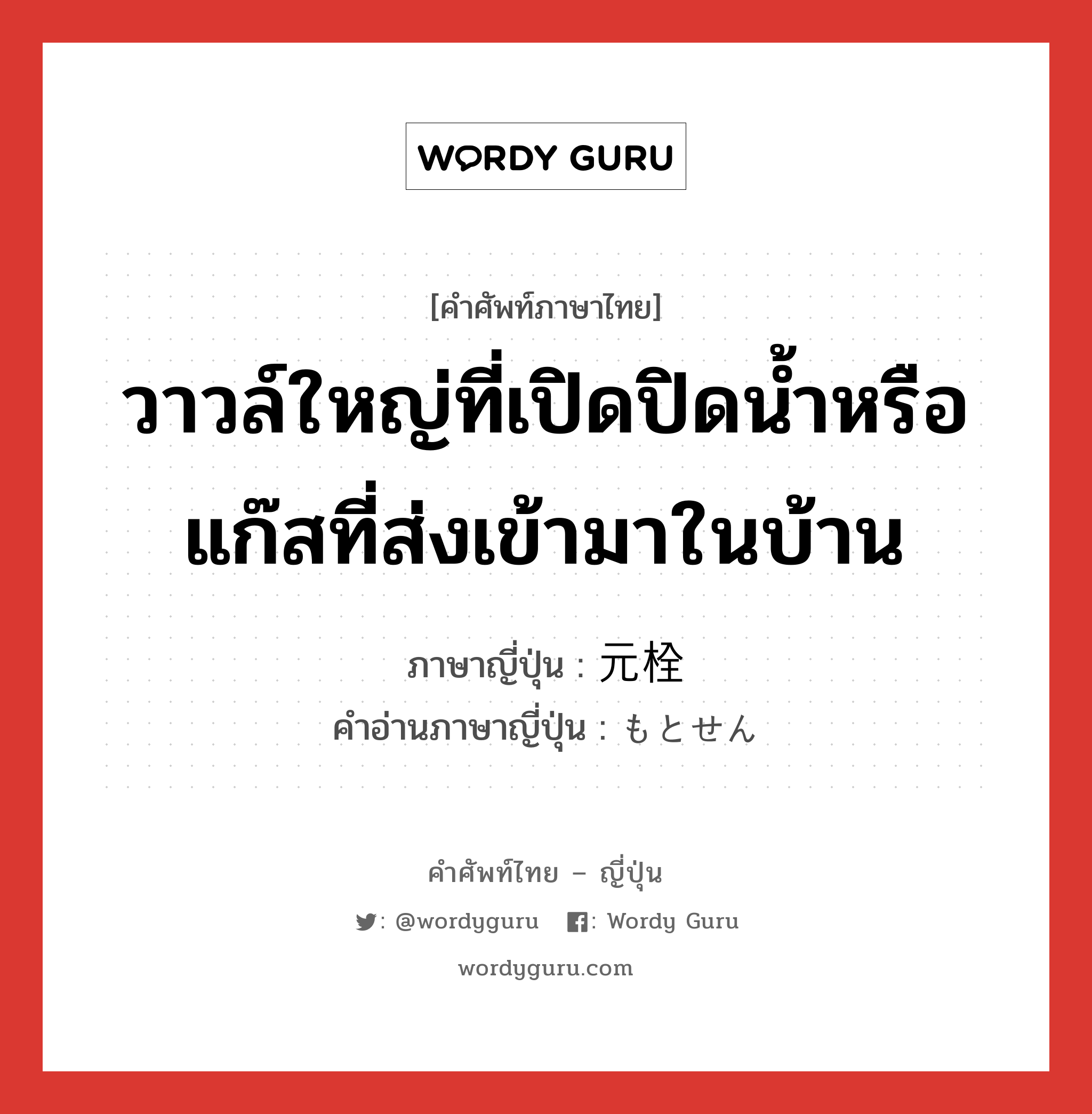 วาวล์ใหญ่ที่เปิดปิดน้ำหรือแก๊สที่ส่งเข้ามาในบ้าน ภาษาญี่ปุ่นคืออะไร, คำศัพท์ภาษาไทย - ญี่ปุ่น วาวล์ใหญ่ที่เปิดปิดน้ำหรือแก๊สที่ส่งเข้ามาในบ้าน ภาษาญี่ปุ่น 元栓 คำอ่านภาษาญี่ปุ่น もとせん หมวด n หมวด n