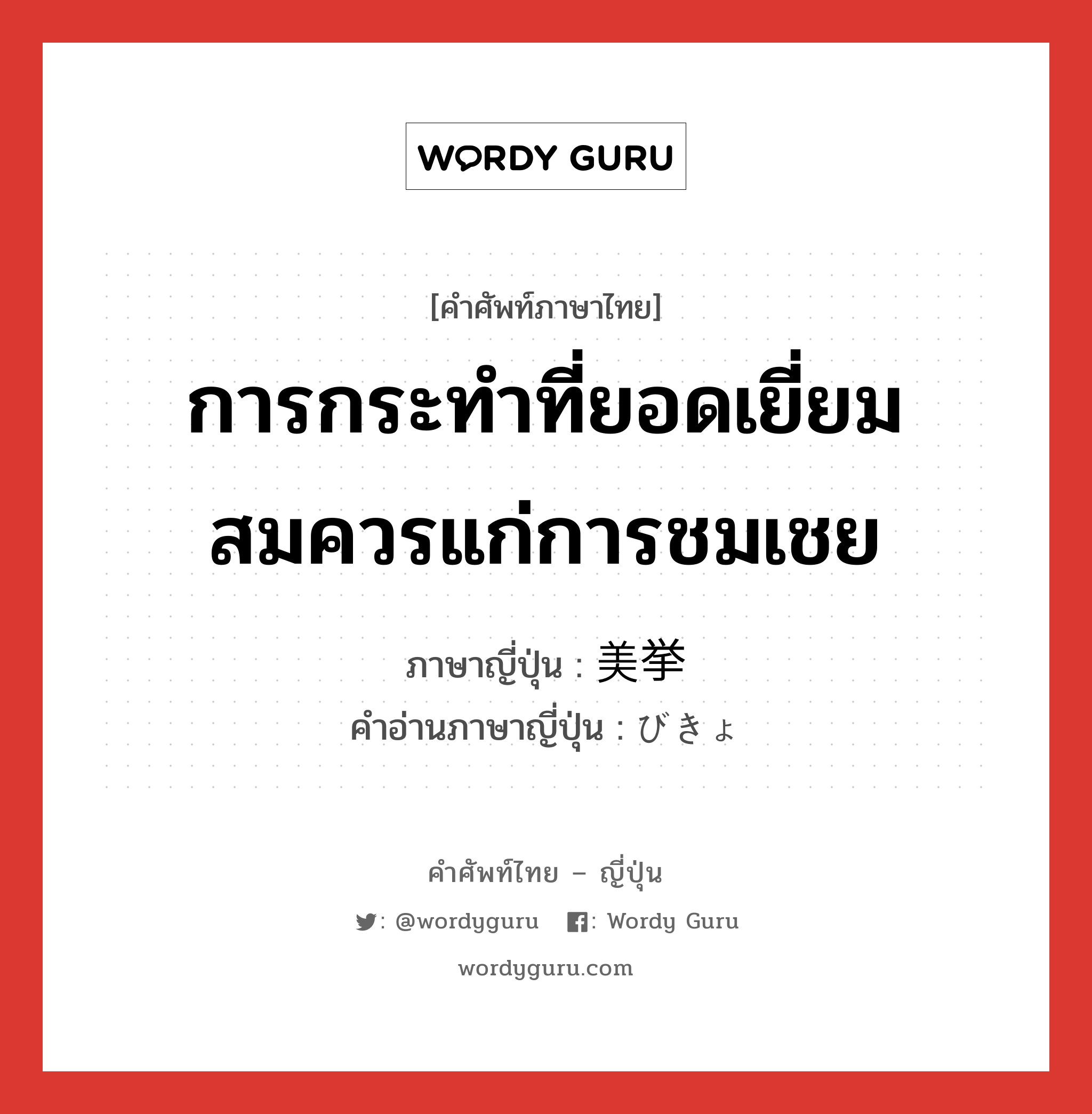 การกระทำที่ยอดเยี่ยมสมควรแก่การชมเชย ภาษาญี่ปุ่นคืออะไร, คำศัพท์ภาษาไทย - ญี่ปุ่น การกระทำที่ยอดเยี่ยมสมควรแก่การชมเชย ภาษาญี่ปุ่น 美挙 คำอ่านภาษาญี่ปุ่น びきょ หมวด n หมวด n