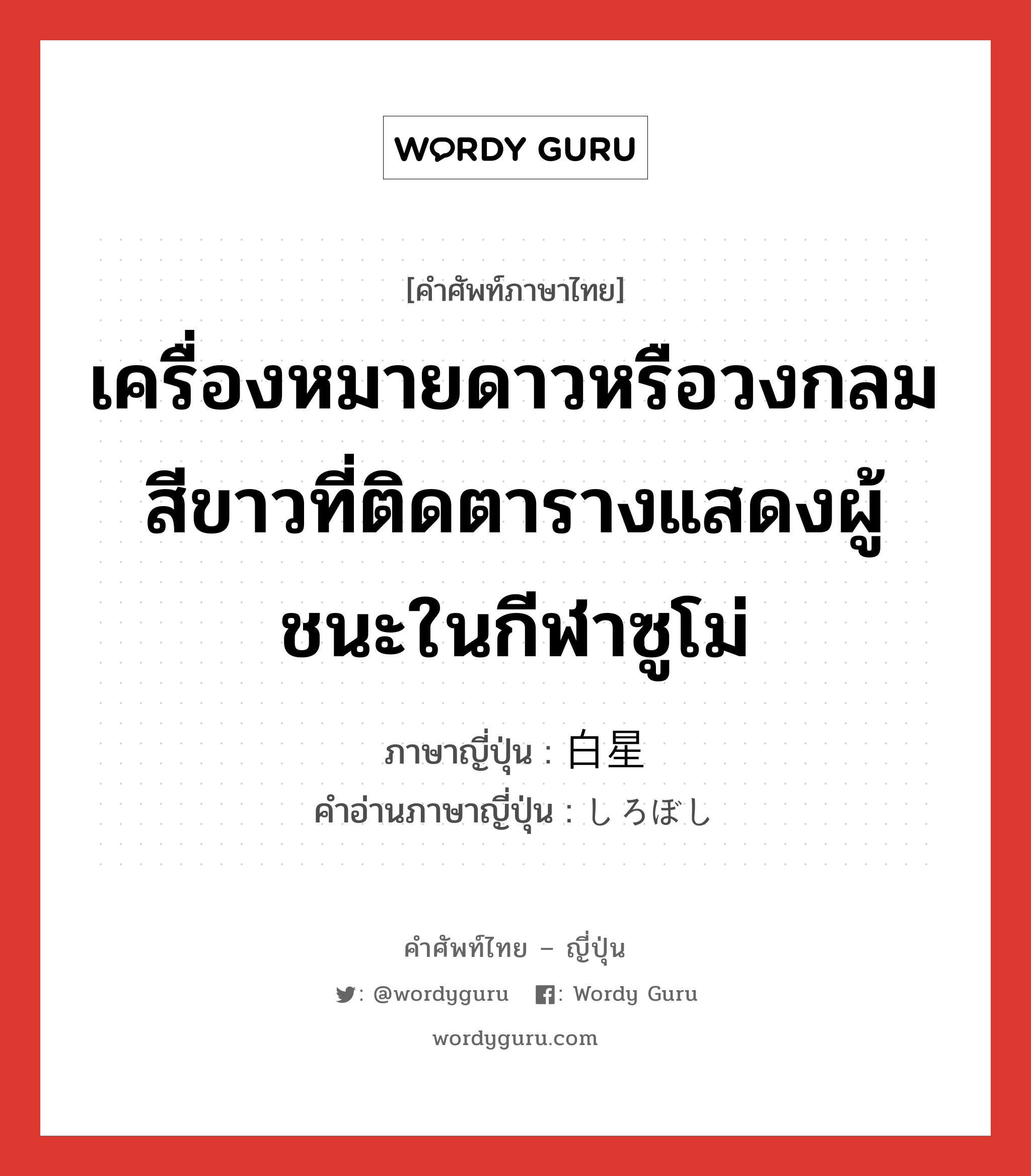 เครื่องหมายดาวหรือวงกลมสีขาวที่ติดตารางแสดงผู้ชนะในกีฬาซูโม่ ภาษาญี่ปุ่นคืออะไร, คำศัพท์ภาษาไทย - ญี่ปุ่น เครื่องหมายดาวหรือวงกลมสีขาวที่ติดตารางแสดงผู้ชนะในกีฬาซูโม่ ภาษาญี่ปุ่น 白星 คำอ่านภาษาญี่ปุ่น しろぼし หมวด n หมวด n