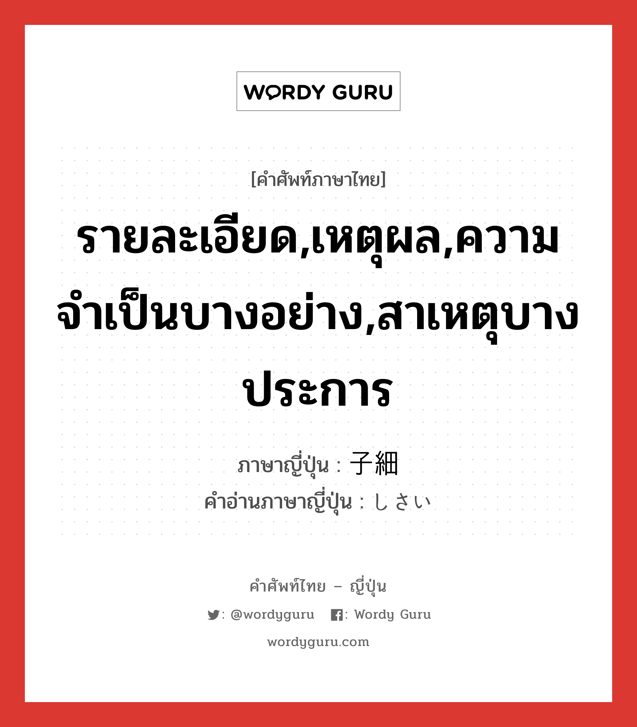 รายละเอียด,เหตุผล,ความจำเป็นบางอย่าง,สาเหตุบางประการ ภาษาญี่ปุ่นคืออะไร, คำศัพท์ภาษาไทย - ญี่ปุ่น รายละเอียด,เหตุผล,ความจำเป็นบางอย่าง,สาเหตุบางประการ ภาษาญี่ปุ่น 子細 คำอ่านภาษาญี่ปุ่น しさい หมวด n หมวด n