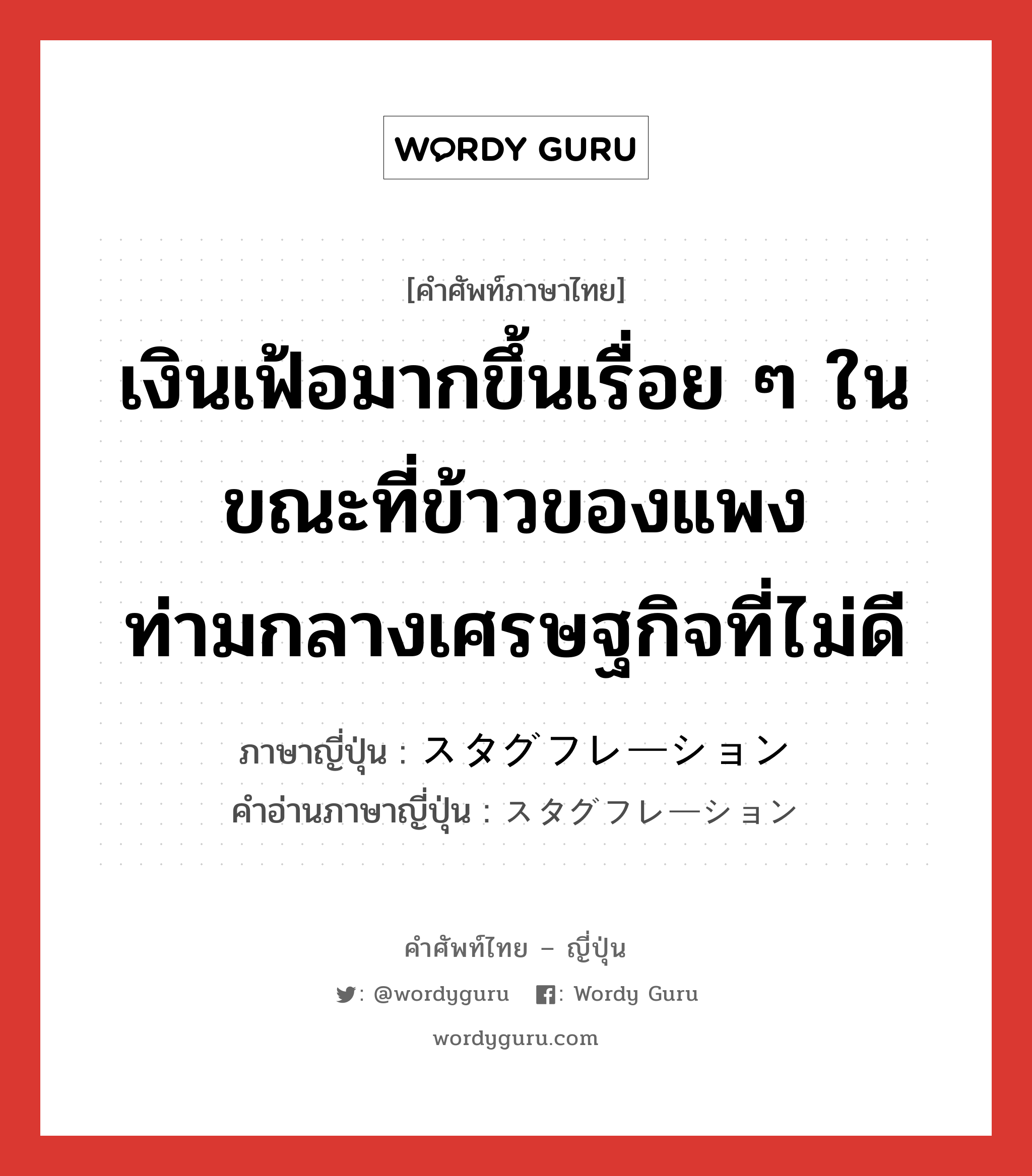 เงินเฟ้อมากขึ้นเรื่อย ๆ ในขณะที่ข้าวของแพงท่ามกลางเศรษฐกิจที่ไม่ดี ภาษาญี่ปุ่นคืออะไร, คำศัพท์ภาษาไทย - ญี่ปุ่น เงินเฟ้อมากขึ้นเรื่อย ๆ ในขณะที่ข้าวของแพงท่ามกลางเศรษฐกิจที่ไม่ดี ภาษาญี่ปุ่น スタグフレーション คำอ่านภาษาญี่ปุ่น スタグフレーション หมวด n หมวด n