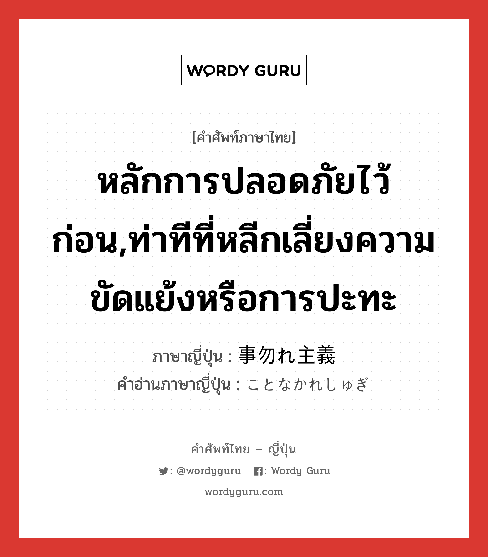 หลักการปลอดภัยไว้ก่อน,ท่าทีที่หลีกเลี่ยงความขัดแย้งหรือการปะทะ ภาษาญี่ปุ่นคืออะไร, คำศัพท์ภาษาไทย - ญี่ปุ่น หลักการปลอดภัยไว้ก่อน,ท่าทีที่หลีกเลี่ยงความขัดแย้งหรือการปะทะ ภาษาญี่ปุ่น 事勿れ主義 คำอ่านภาษาญี่ปุ่น ことなかれしゅぎ หมวด n หมวด n