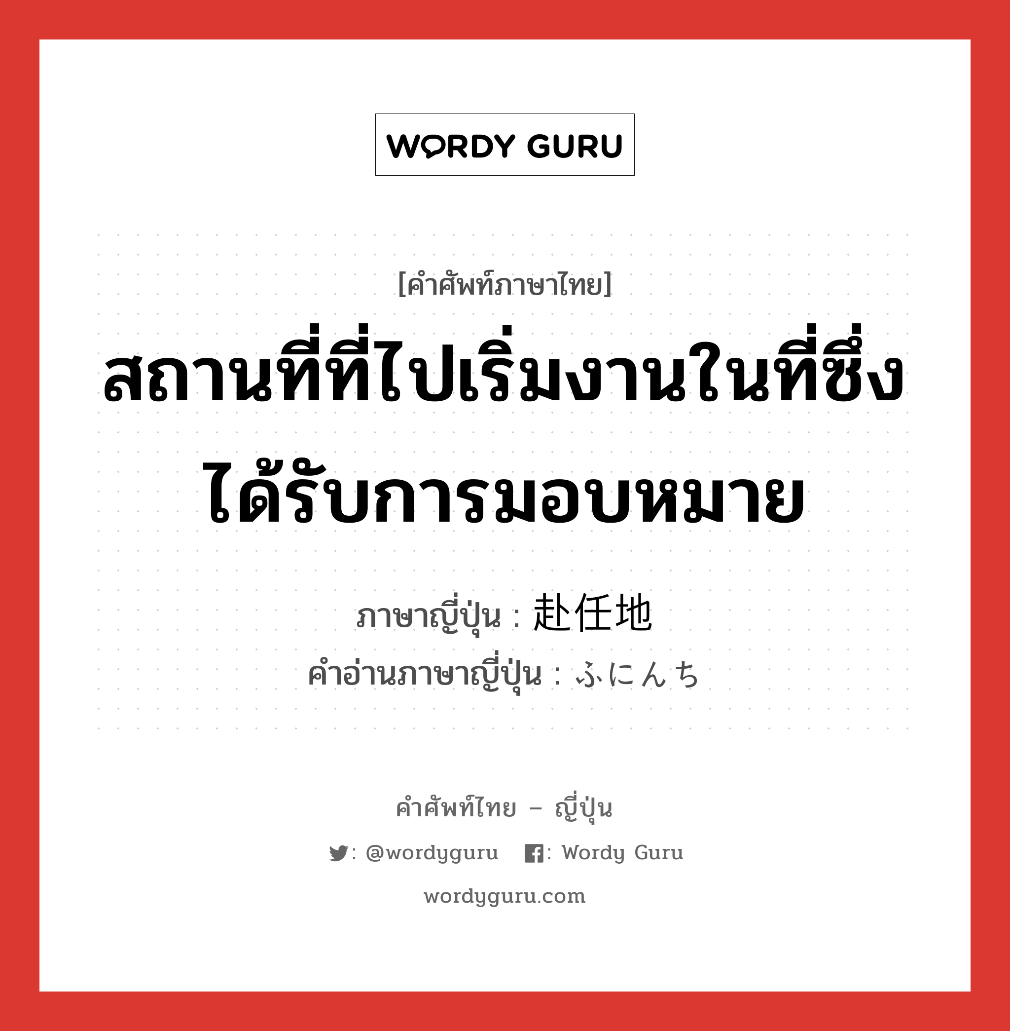 สถานที่ที่ไปเริ่มงานในที่ซึ่งได้รับการมอบหมาย ภาษาญี่ปุ่นคืออะไร, คำศัพท์ภาษาไทย - ญี่ปุ่น สถานที่ที่ไปเริ่มงานในที่ซึ่งได้รับการมอบหมาย ภาษาญี่ปุ่น 赴任地 คำอ่านภาษาญี่ปุ่น ふにんち หมวด n หมวด n