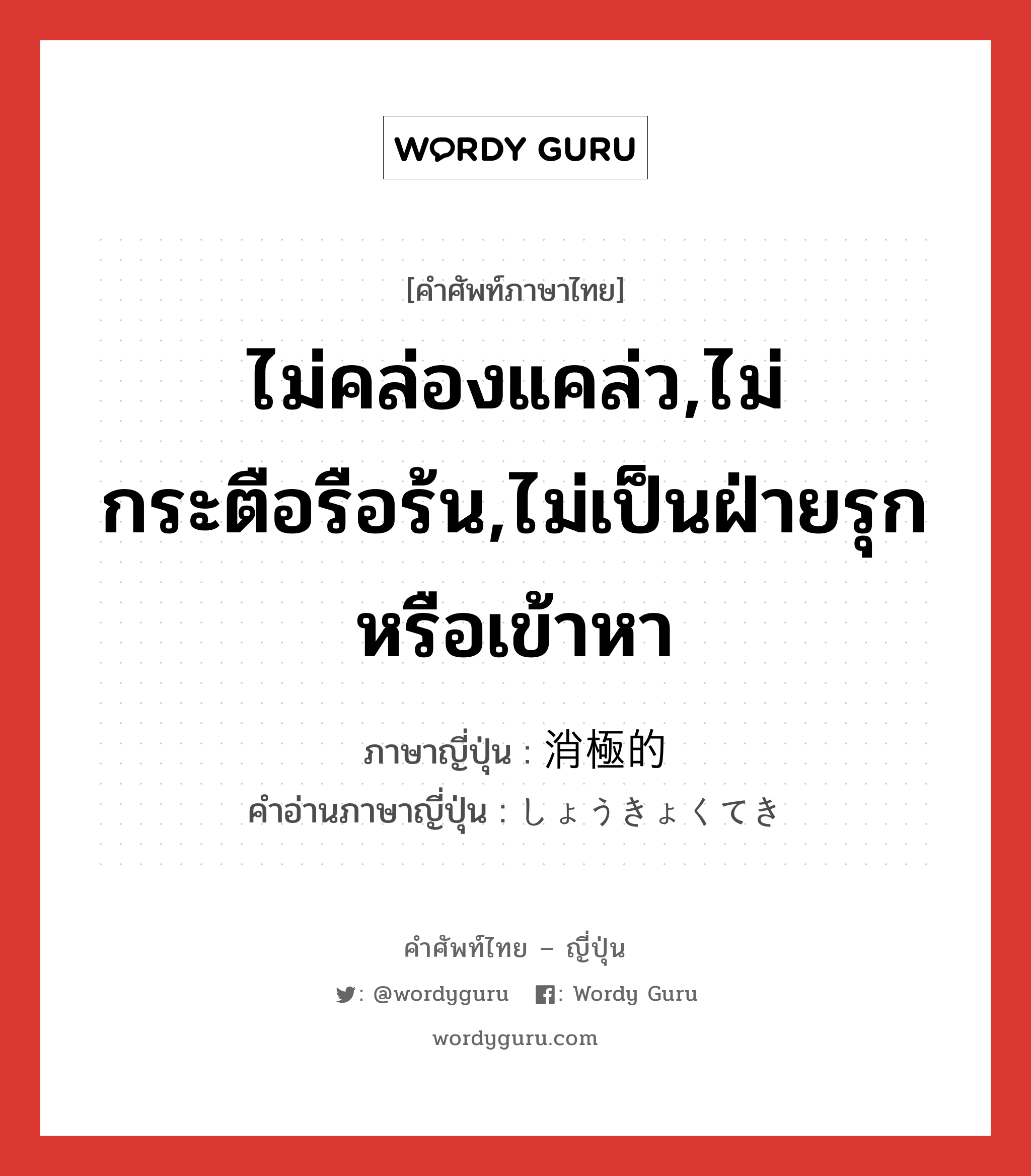 ไม่คล่องแคล่ว,ไม่กระตือรือร้น,ไม่เป็นฝ่ายรุกหรือเข้าหา ภาษาญี่ปุ่นคืออะไร, คำศัพท์ภาษาไทย - ญี่ปุ่น ไม่คล่องแคล่ว,ไม่กระตือรือร้น,ไม่เป็นฝ่ายรุกหรือเข้าหา ภาษาญี่ปุ่น 消極的 คำอ่านภาษาญี่ปุ่น しょうきょくてき หมวด adj-na หมวด adj-na