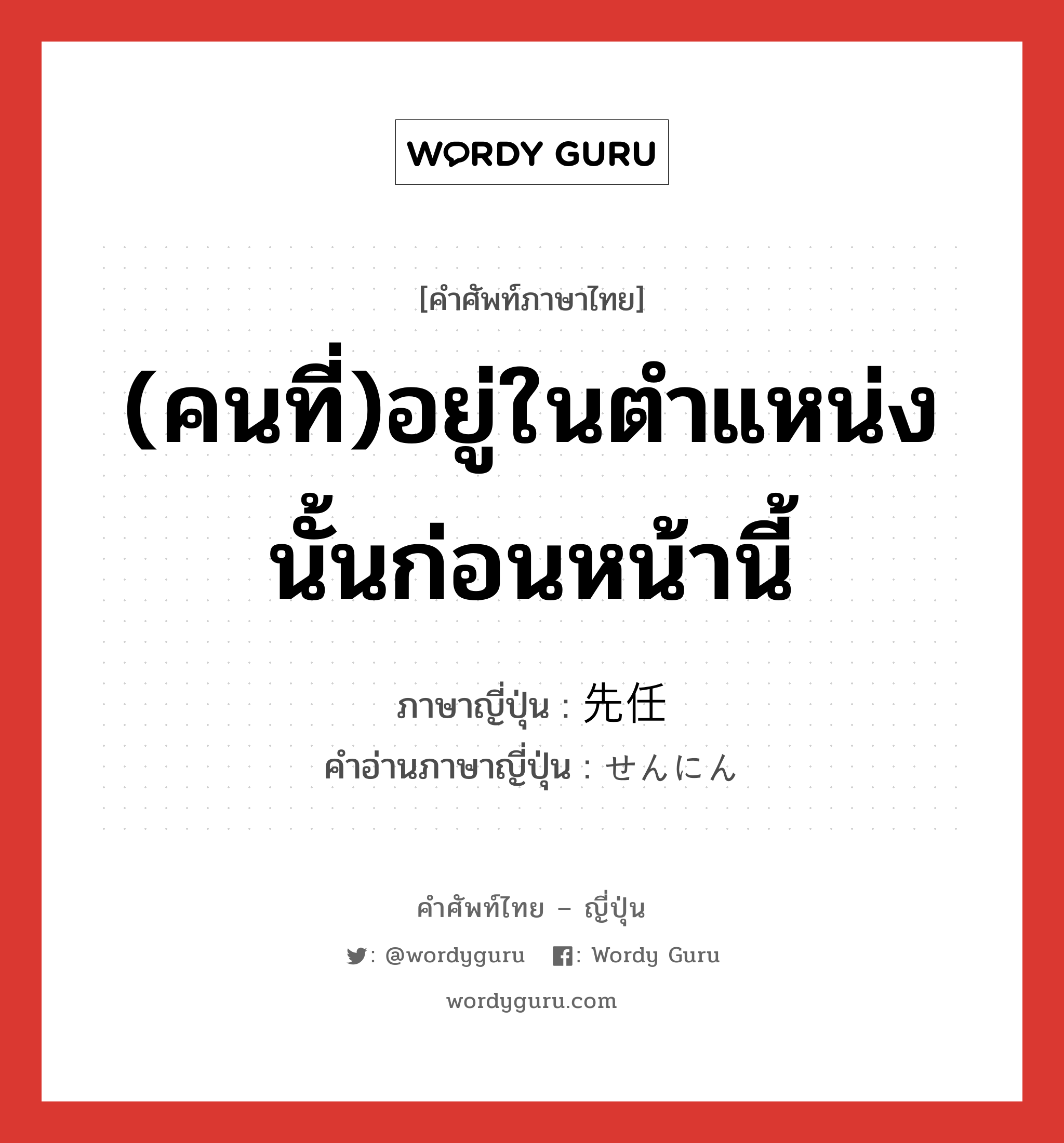 (คนที่)อยู่ในตำแหน่งนั้นก่อนหน้านี้ ภาษาญี่ปุ่นคืออะไร, คำศัพท์ภาษาไทย - ญี่ปุ่น (คนที่)อยู่ในตำแหน่งนั้นก่อนหน้านี้ ภาษาญี่ปุ่น 先任 คำอ่านภาษาญี่ปุ่น せんにん หมวด n หมวด n