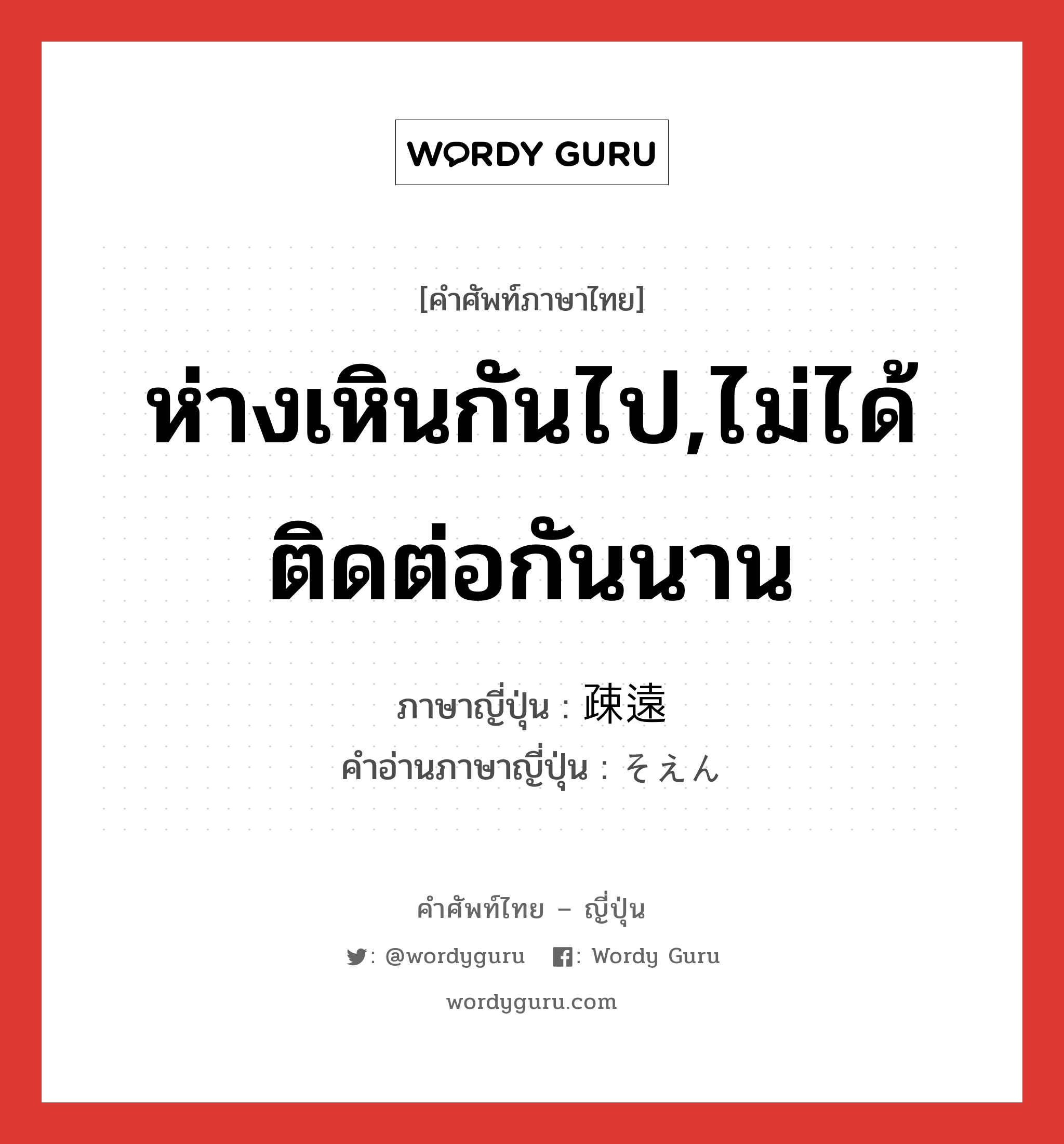 ห่างเหินกันไป,ไม่ได้ติดต่อกันนาน ภาษาญี่ปุ่นคืออะไร, คำศัพท์ภาษาไทย - ญี่ปุ่น ห่างเหินกันไป,ไม่ได้ติดต่อกันนาน ภาษาญี่ปุ่น 疎遠 คำอ่านภาษาญี่ปุ่น そえん หมวด adj-na หมวด adj-na