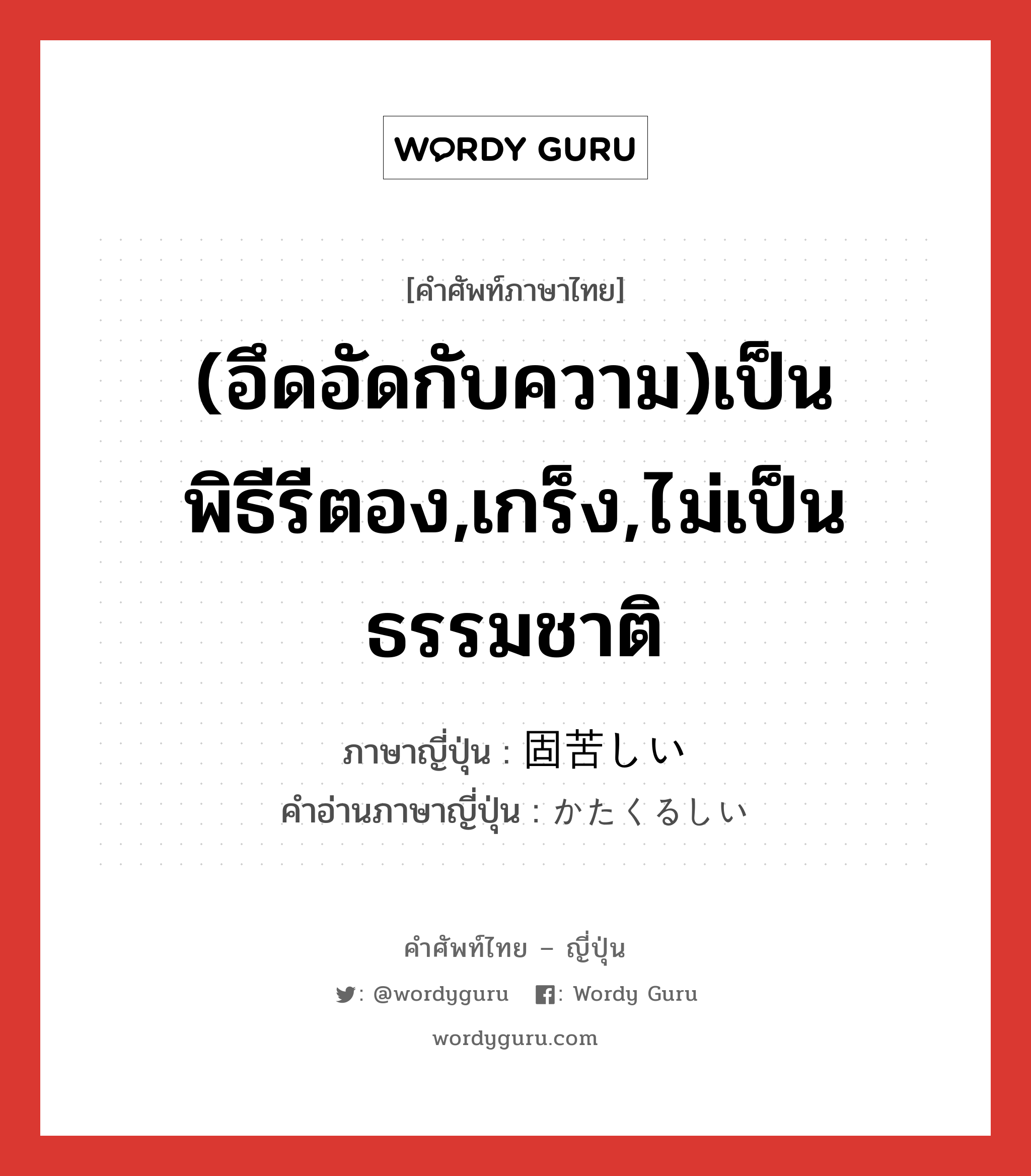 (อึดอัดกับความ)เป็นพิธีรีตอง,เกร็ง,ไม่เป็นธรรมชาติ ภาษาญี่ปุ่นคืออะไร, คำศัพท์ภาษาไทย - ญี่ปุ่น (อึดอัดกับความ)เป็นพิธีรีตอง,เกร็ง,ไม่เป็นธรรมชาติ ภาษาญี่ปุ่น 固苦しい คำอ่านภาษาญี่ปุ่น かたくるしい หมวด adj-i หมวด adj-i