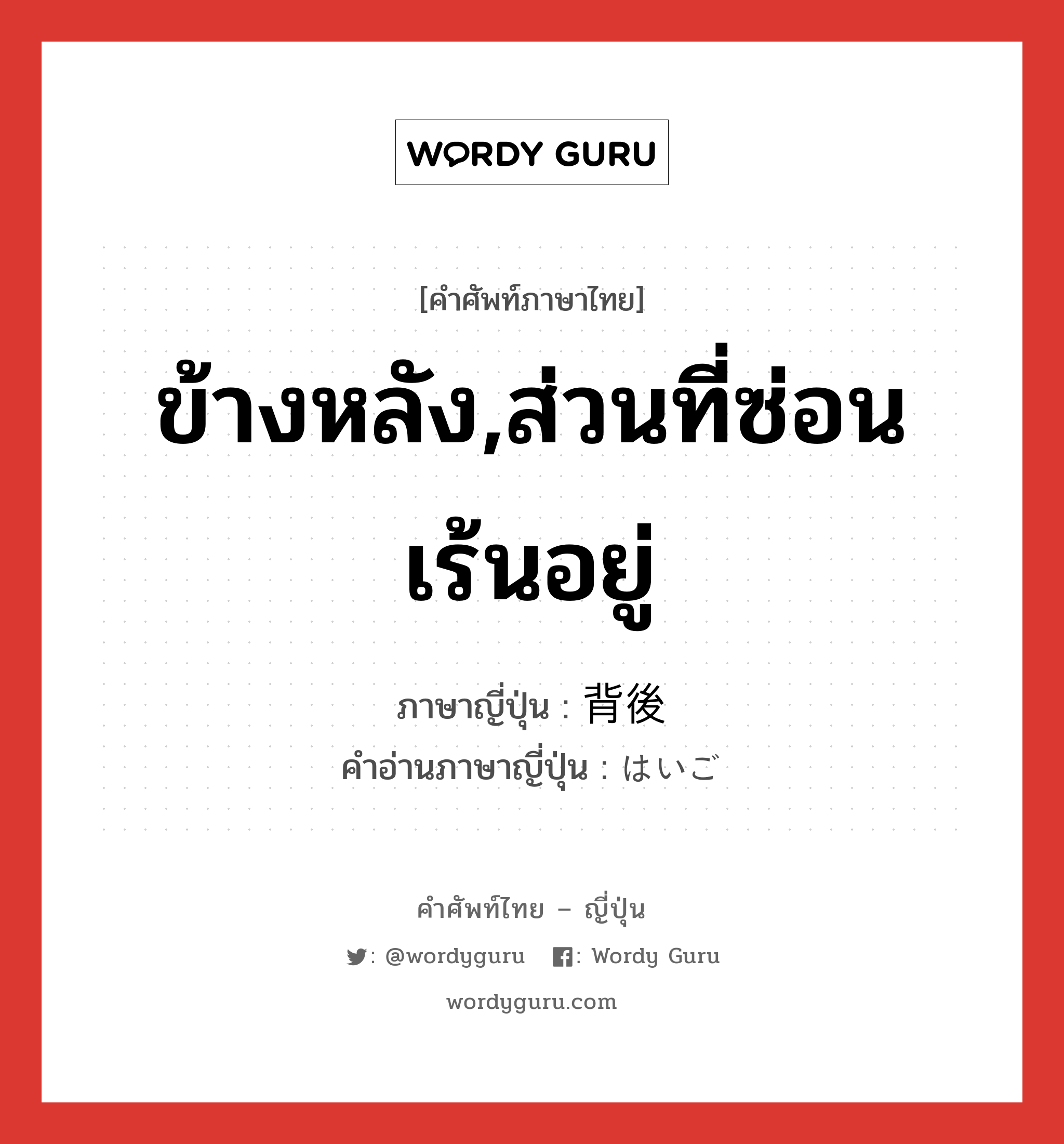 ข้างหลัง,ส่วนที่ซ่อนเร้นอยู่ ภาษาญี่ปุ่นคืออะไร, คำศัพท์ภาษาไทย - ญี่ปุ่น ข้างหลัง,ส่วนที่ซ่อนเร้นอยู่ ภาษาญี่ปุ่น 背後 คำอ่านภาษาญี่ปุ่น はいご หมวด n หมวด n