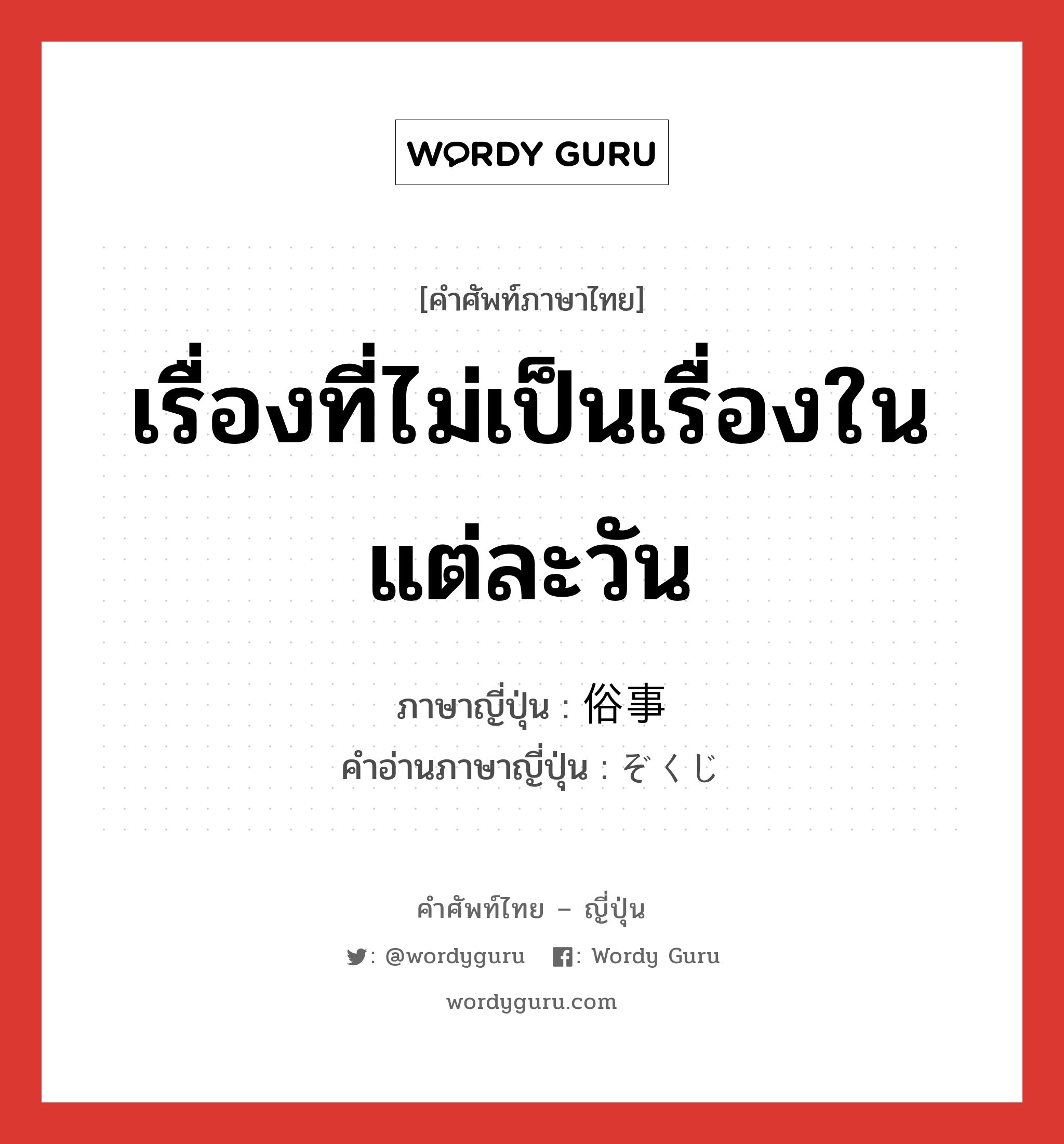 เรื่องที่ไม่เป็นเรื่องในแต่ละวัน ภาษาญี่ปุ่นคืออะไร, คำศัพท์ภาษาไทย - ญี่ปุ่น เรื่องที่ไม่เป็นเรื่องในแต่ละวัน ภาษาญี่ปุ่น 俗事 คำอ่านภาษาญี่ปุ่น ぞくじ หมวด n หมวด n