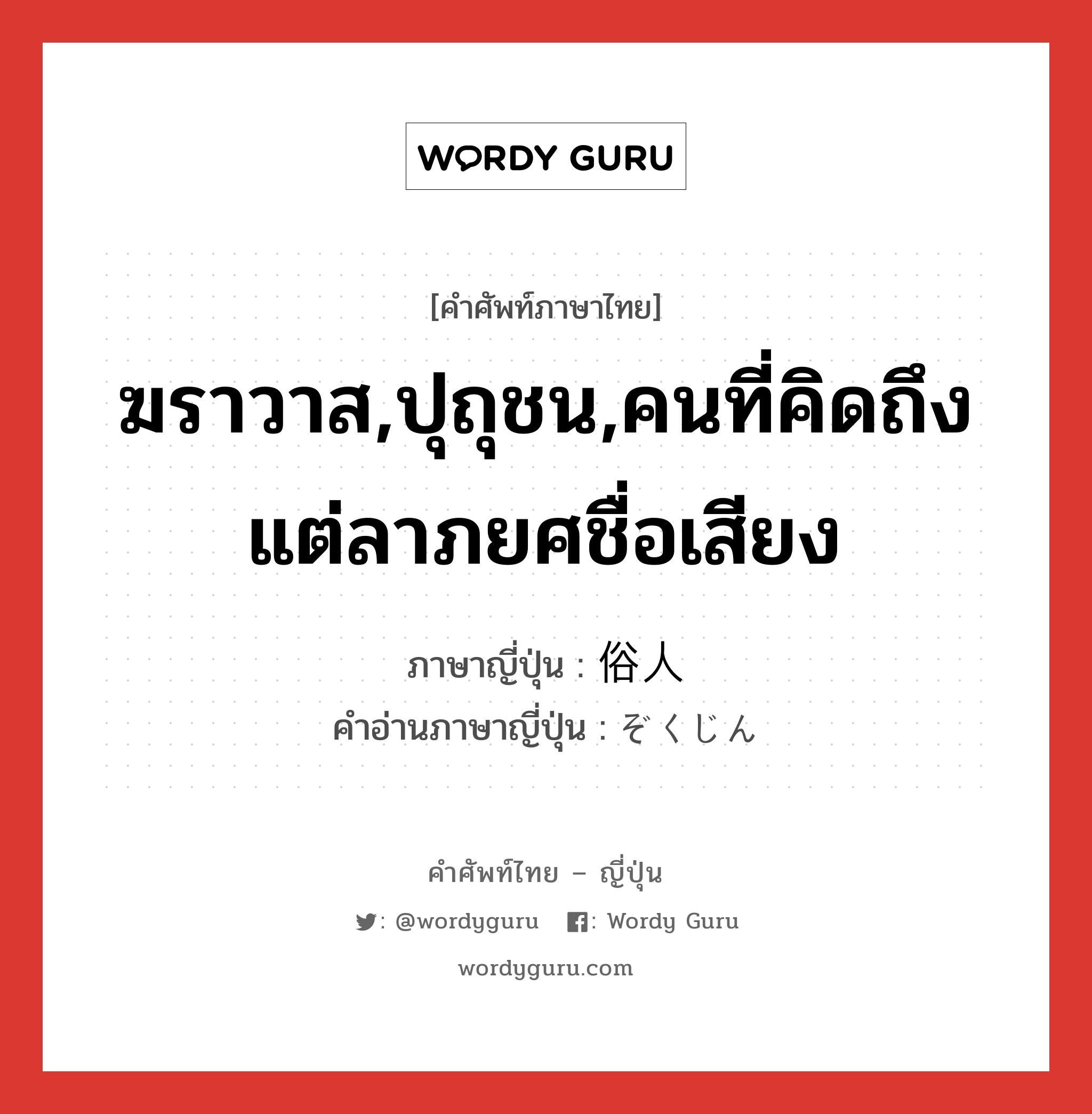 ฆราวาส,ปุถุชน,คนที่คิดถึงแต่ลาภยศชื่อเสียง ภาษาญี่ปุ่นคืออะไร, คำศัพท์ภาษาไทย - ญี่ปุ่น ฆราวาส,ปุถุชน,คนที่คิดถึงแต่ลาภยศชื่อเสียง ภาษาญี่ปุ่น 俗人 คำอ่านภาษาญี่ปุ่น ぞくじん หมวด n หมวด n